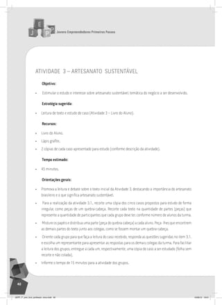 Jovens Empreendedores Primeiros Passos
40
atividade 3 – artesanato sustentável
Objetivo:
• Estimular o estudo e interesse sobre artesanato sustentável, temática do negócio a ser desenvolvido.
Estratégia sugerida:
• Leitura de texto e estudo de caso (Atividade 3 – Livro do Aluno).
Recursos:
• Livro do Aluno.
• Lápis grafite.
• 2 cópias de cada caso apresentado para estudo (conforme descrição da atividade).
Tempo estimado:
• 45 minutos.
Orientações gerais:
• Promova a leitura e debate sobre o texto inicial da Atividade 3, destacando a importância do artesanato
brasileiro e o que significa artesanato sustentável.
• Para a realização da atividade 3.1., recorte uma cópia dos cinco casos propostos para estudo de forma
irregular, como peças de um quebra-cabeça. Recorte cada texto na quantidade de partes (peças) que
represente a quantidade de participantes que cada grupo deve ter, conforme número de alunos da turma.
• Misture os papéis e distribua uma parte (peça do quebra-cabeça) a cada aluno. Peça- lhes que encontrem
as demais partes do texto junto aos colegas, como se fossem montar um quebra-cabeça.
• Oriente cada grupo para que faça a leitura do caso recebido, responda as questões sugeridas no item 3.1.
e escolha um representante para apresentar as respostas para os demais colegas da turma. Para facilitar
a leitura dos grupos, entregue a cada um, respectivamente, uma cópia do caso a ser estudado (folha sem
recorte e não colada).
• Informe o tempo de 15 minutos para a atividade dos grupos.
JEPP_7º_ano_livro_professor_novo.indd 40 10/09/12 19:01
 