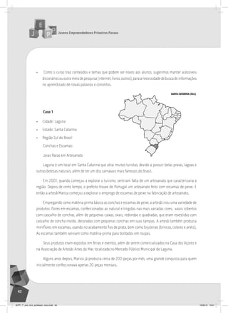 Jovens Empreendedores Primeiros Passos
42
• Como o curso traz conteúdos e temas que podem ser novos aos alunos, sugerimos manter acessíveis
dicionáriosououtromeiodepesquisa(internet,livros,outros),paraanecessidadedebuscadeinformações
no aprendizado de novas palavras e conceitos.
Caso 1
• Cidade: Laguna
• Estado: Santa Catarina
• Região Sul do Brasil
Conchas e Escamas:
Joias Raras em Artesanato
Laguna é um local em Santa Catarina que atrai muitos turistas, devido a possuir belas praias, lagoas e
outras belezas naturais, além de ter um dos carnavais mais famosos do Brasil.
Em 2001, quando começou a explorar o turismo, sentiram falta de um artesanato que caracterizaria a
região. Depois de certo tempo, o prefeito trouxe de Portugal um artesanato feito com escamas de peixe. E
então a artesã Mariza começou a explorar o emprego de escamas de peixe na fabricação de artesanato.
Empregando como matéria-prima básica as conchas e escamas de peixe, a artesã criou uma variedade de
produtos: flores em escamas, confeccionadas ao natural e tingidas nas mais variadas cores; vasos cobertos
com cascalho de conchas, além de pequenas caixas, ovais, redondas e quadradas, que eram revestidas com
cascalho de concha moído, decoradas com pequenas conchas em suas tampas. A artesã também produzia
miniflores em escamas, usando no acabamento fios de prata, bem como bijuterias (brincos, colares e anéis).
As escamas também serviam como matéria-prima para bordados em roupas.
Seus produtos eram expostos em feiras e eventos, além de serem comercializados na Casa dos Açores e
na Associação de Artesãs Artes do Mar, localizada no Mercado Público Municipal de Laguna.
Alguns anos depois, Mariza já produzia cerca de 200 peças por mês, uma grande conquista para quem
inicialmente confeccionava apenas 20 peças mensais.
SANTA CATARINA (SUL)
JEPP_7º_ano_livro_professor_novo.indd 42 10/09/12 19:01
 