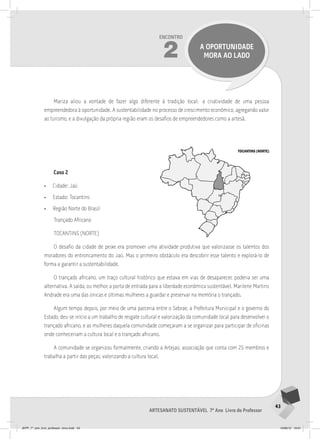 43
Artesanato sustentável 7º Ano Livro do Professor
Encontro
2 a oportunidade
mora ao lado
Mariza aliou a vontade de fazer algo diferente à tradição local; a criatividade de uma pessoa
empreendedora à oportunidade. A sustentabilidade no processo de crescimento econômico, agregando valor
ao turismo, e a divulgação da própria região eram os desafios de empreendedores como a artesã.
Caso 2
• Cidade: Jaú
• Estado: Tocantins
• Região Norte do Brasil
Trançado Africano
TOCANTINS (NORTE)
O desafio da cidade de peixe era promover uma atividade produtiva que valorizasse os talentos dos
moradores do entroncamento do Jaú. Mas o primeiro obstáculo era descobrir esse talento e explorá-lo de
forma a garantir a sustentabilidade.
O trançado africano, um traço cultural histórico que estava em vias de desaparecer, poderia ser uma
alternativa. A saída, ou melhor, a porta de entrada para a liberdade econômica sustentável. Marilene Martins
Andrade era uma das únicas e últimas mulheres a guardar e preservar na memória o trançado.
Algum tempo depois, por meio de uma parceria entre o Sebrae, a Prefeitura Municipal e o governo do
Estado, deu-se início a um trabalho de resgate cultural e valorização da comunidade local para desenvolver o
trançado africano, e as mulheres daquela comunidade começaram a se organizar para participar de oficinas
onde conheceriam a cultura local e o trançado africano.
A comunidade se organizou formalmente, criando a Artejaú, associação que conta com 25 membros e
trabalha a partir das peças, valorizando a cultura local.
TOCANTINS (NORTE)
JEPP_7º_ano_livro_professor_novo.indd 43 10/09/12 19:01
 