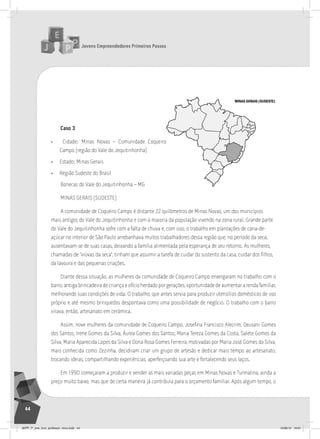 Jovens Empreendedores Primeiros Passos
44
Caso 3
• Cidade: Minas Novas – Comunidade Coqueiro
Campo (região do Vale do Jequitinhonha)
• Estado: Minas Gerais
• Região Sudeste do Brasil
Bonecas do Vale do Jequitinhonha – MG
MINAS GERAIS (SUDESTE)
A comunidade de Coqueiro Campo é distante 22 quilômetros de Minas Novas, um dos municípios
mais antigos do Vale do Jequitinhonha e com a maioria da população vivendo na zona rural. Grande parte
do Vale do Jequitinhonha sofre com a falta de chuva e, com isso, o trabalho em plantações de cana-de-
açúcar no interior de São Paulo arrebanhava muitos trabalhadores dessa região que, no período da seca,
ausentavam-se de suas casas, deixando a família alimentada pela esperança de seu retorno. As mulheres,
chamadas de “viúvas da seca”, tinham que assumir a tarefa de cuidar do sustento da casa, cuidar dos filhos,
da lavoura e das pequenas criações.
Diante dessa situação, as mulheres da comunidade de Coqueiro Campo enxergaram no trabalho com o
barro, antiga brincadeira de criança e ofício herdado por gerações, oportunidade de aumentar a renda familiar,
melhorando suas condições de vida. O trabalho, que antes servia para produzir utensílios domésticos de uso
próprio e até mesmo brinquedos despontava como uma possibilidade de negócio. O trabalho com o barro
virava, então, artesanato em cerâmica.
Assim, nove mulheres da comunidade de Coqueiro Campo, Josefina Francisco Alecrim, Deusani Gomes
dos Santos, Irene Gomes da Silva, Áurea Gomes dos Santos, Maria Tereza Gomes da Costa, Salete Gomes da
Silva, Maria Aparecida Lopes da Silva e Dona Rosa Gomes Ferreira, motivadas por Maria José Gomes da Silva,
mais conhecida como Zezinha, decidiram criar um grupo de artesãs e dedicar mais tempo ao artesanato,
trocando ideias, compartilhando experiências, aperfeiçoando sua arte e fortalecendo seus laços.
Em 1990 começaram a produzir e vender as mais variadas peças em Minas Novas e Turmalina, ainda a
preço muito baixo, mas que de certa maneira já contribuía para o orçamento familiar. Após algum tempo, o
MINAS GERAIS (SUDESTE)
JEPP_7º_ano_livro_professor_novo.indd 44 10/09/12 19:01
 