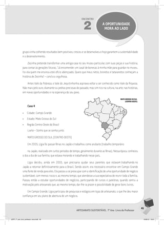 45
Artesanato sustentável 7º Ano Livro do Professor
Encontro
2 a oportunidade
mora ao lado
grupo vinha colhendo resultados bem positivos, cresceu e se desenvolveu e hoje garantem a sustentabilidade
e o desenvolvimento.
Zezinha pretende transformar uma antiga casa no seu museu particular, com suas peças e sua história,
para contar às gerações futuras. “Já encomendei um casal de bonecas à minha mãe para guardar no museu.
Foi ela quem me ensinou este ofício abençoado. Quero que meus netos, bisnetos e tataranetos conheçam a
história de Zezinha” – concluiu orgulhosa.
Antes Vale da Pobreza, o Vale do Jequitinhonha aspirava voltar a ser conhecido como Vale da Riqueza.
Não mais pelo ouro, diamante ou pedras preciosas do passado, mas sim rico na cultura, na arte, nas histórias,
em novas oportunidades e na esperança do seu povo.
Caso 4
• Cidade: Campo Grande
• Estado: Mato Grosso do Sul
• Região Centro-Oeste do Brasil
Liarte – Sonho que se sonha junto
MATO GROSSO DO SUL (CENTRO-OESTE)
Em 2005, Lígia foi passar férias no Japão e trabalhou como arubaito (trabalho temporário
no Japão, realizado em curtos períodos de tempo, geralmente durante as férias). Nessa época, conheceu
o dia a dia de sua família, que estava morando e trabalhando nesse país.
Lígia decidiu, ainda em 2005, que precisaria ajudar seus parentes que estavam trabalhando no
Japão a retornar definitivamente para o Brasil. Sendo assim, era necessário encontrar em Campo Grande
uma fonte de renda para eles. Ela passou a se preocupar com a identificação de uma oportunidade de negócio
sustentável, com menos riscos e, ao mesmo tempo, que atendesse a sua expectativa de reunir toda a família.
Passou então a estudar oportunidades de negócios, participando de cursos e palestras, quando sentiu a
motivação pelo artesanato que, ao mesmo tempo, dar-lhe-ia prazer e possibilidade de gerar bons lucros.
Em Campo Grande, Lígia participou de pesquisas e estágios em lojas de artesanato, o que lhe deu maior
confiança em seu plano de abertura de um negócio.
MATO GROSSO DO SUL
(CENTRO-OESTE)
JEPP_7º_ano_livro_professor_novo.indd 45 10/09/12 19:01
 