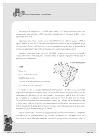 Jovens Empreendedores Primeiros Passos
46
Após pesquisas e planejamento, a Liarte foi inaugurada em 2006. A empresa comercializava, entre
outros produtos, peças fabricadas em MDF (material de resíduo de madeira), valorizando também a cultura
japonesa em várias delas.
Lígia relatou como iniciou o trabalho com o material MDF: “Comecei a fabricar as peças em MDF no
segundo semestre de 2006. Por ser um material fácil de manusear, ofereceu inúmeras vantagens em relação
a outros similares. Conheci o MDF logo no início da minha busca de informações, antes de abrir a empresa.
Foi reconhecida como a principal matéria-prima usada na fabricação das peças para pintura.”
Após algum tempo da abertura, a loja ganhou visibilidade e se expandiu, o que proporcionou condições
para que a família toda voltasse do Japão e conseguisse fazer do negócio, um projeto lucrativo e capaz de
gerar renda para toda a família.
Caso 5
• Cidade: Açu
• Estado: Rio Grande do Norte
• Região Nordeste do Brasil
Carnaúba: do artesanato à indústria do petróleo
RIO GRANDE DO NORTE (NORDESTE
Os artesãos da palha da carnaúba, vegetação característica da região e da cidade de Açu, passaram por
um grande problema de queda nas vendas devido à entrada de novos produtos no mercado internacional, mas
apesar das grandes dificuldades eles não ficaram parados e contaram com a ajuda do técnico da Petrobras,
que via na palha da carnaúba uma alternativa para proporcionar melhoria de vida e renda aos artesãos.
Eles já conheciam a técnica e precisavam se organizar, uma vez que o mercado não estava recebendo bem
os objetos que até então eles produziam – precisavam de algo novo, diferenciado, que atraíssem os clientes.
Desta forma, João Batista Dantas desenvolveu uma tecnologia para revestir os dutos onde passava vapor a
ser injetado nos poços terrestres de extração de petróleo.
Uma vez sensibilizados e mobilizados, os grupos de artesãos começaram o trabalho na produção das
esteiras e tranças com a palha da carnaúba, que passaram a ter mercado certo e venda garantida. A partir
desse momento, o projeto Carnaúba Viva estava entrando em funcionamento, mantendo viva a cultura do
RIO GRANDE DO NORTE (NORDESTE)
JEPP_7º_ano_livro_professor_novo.indd 46 10/09/12 19:01
 