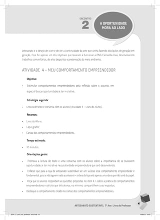 47
Artesanato sustentável 7º Ano Livro do Professor
Encontro
2 a oportunidade
mora ao lado
artesanato e o desejo de viver e de ver a continuidade da arte que vinha fazendo discípulos de geração em
geração. Esse foi apenas um dos objetivos que levaram a funcionar a ONG Carnaúba Viva, desenvolvendo
trabalhos comunitários, de arte, desportos e preservação do meio ambiente.
atividade 4 – meu comportamento empreendedor
Objetivo:
• Estimular comportamentos empreendedores pela reflexão sobre o assunto, em
especial buscar oportunidades e ter iniciativa.
Estratégia sugerida:
• Leitura de texto e conversa com os alunos (Atividade 4 – Livro do Aluno).
Recursos:
• Livro do Aluno;
• Lápis grafite;
• Cartaz dos comportamentos empreendedores.
Tempo estimado:
• 10 minutos.
Orientações gerais:
• Promova a leitura do texto e uma conversa com os alunos sobre a importância de se buscarem
oportunidades e ter iniciativa nessa atividade empreendedora que será desenvolvida.
• Enfatize que para a loja de artesanato sustentável ser um sucesso esse comportamento empreendedor é
fundamental,poissenãoagiremnadaacontecerá–aideiadalojaseráapenasumaideiaquenãosairádopapel.
• Peça que os alunos respondam as questões propostas no item 4.1. sobre a prática de comportamentos
empreendedores e solicite que três alunos, no mínimo, compartilhem suas respostas.
• Destaque o comportamento citado no cartaz dos comportamentos empreendedores.
JEPP_7º_ano_livro_professor_novo.indd 47 10/09/12 19:01
 