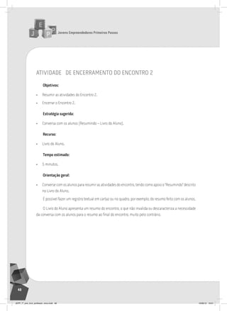 Jovens Empreendedores Primeiros Passos
48
atividade de encerramento do encontro 2
Objetivos:
• Resumir as atividades do Encontro 2.
• Encerrar o Encontro 2.
Estratégia sugerida:
• Conversa com os alunos (Resumindo – Livro do Aluno).
Recurso:
• Livro do Aluno.
Tempo estimado:
• 5 minutos.
Orientação geral:
• Converse com os alunos para resumir as atividades do encontro, tendo como apoio o “Resumindo” descrito
no Livro do Aluno.
É possível fazer um registro textual em cartaz ou no quadro, por exemplo, do resumo feito com os alunos.
O Livro do Aluno apresenta um resumo do encontro, o que não invalida ou descaracteriza a necessidade
da conversa com os alunos para o resumo ao final do encontro, muito pelo contrário.
JEPP_7º_ano_livro_professor_novo.indd 48 10/09/12 19:01
 