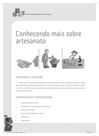 Jovens Empreendedores Primeiros Passos
50
conhecendo mais sobre
artesanato
resumindo o encontro
Neste encontro os alunos apresentarão os resultados da pesquisa sobre o artesanato da cidade e região,
serão definidos os produtos que produzirão e os clientes para esses produtos. Os alunos estudarão um pouco
mais sobre a importância dos comportamentos empreendedores e iniciarão a produção de peças para a loja
de artesanato sustentável.
comportamento empreendedor
• Estabelecimento de metas
• Planejamento e monitoramento sistemáticos
• Busca de informações
• Busca de oportunidades e iniciativa
• Criatividade
• Organização
JEPP_7º_ano_livro_professor_novo.indd 50 10/09/12 19:01
 