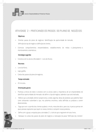 Jovens Empreendedores Primeiros Passos
56
atividade 2 – praticando os passos do plano de negócios
Objetivos:
• Orientar passos do plano de negócios: Identificação da oportunidade de mercado,
definição do tipo de negócio e definição de clientes.
• Estimular comportamentos empreendedores: estabelecimento de metas e planejamento e
monitoramento sistemáticos.
Estratégia sugerida:
• Conversa com os alunos (Atividade 2 – Livro do Aluno).
Recursos:
• Livro do Aluno.
• Lápis grafite.
• Cartaz dos passos do plano de negócios.
Tempo estimado:
• 20 minutos.
Orientações gerais:
• Promova a leitura do texto e converse com os alunos sobre a importância de ser empreendedor, de
identificar oportunidades de mercado e de definir o tipo de negócio, sabendo o que será realizado.
• Reforce que a atividade anterior proporcionou a todos algumas ideias de produtos que podemos fazer
como artesanato sustentável e que, nos próximos encontros, serão definidos os produtos a serem
desenvolvidos.
• Diga que ouvir a opinião dos clientes ajudará, e muito, nessa decisão e, para isso, é preciso pensar em
quais pessoas esperamos que sejam os nossos clientes e comprem nossos produtos.
• Defina com o grupo a resposta para a atividade 2.1. e solicite que a registrem em seus livros.
• Destaque no cartaz dos passos do plano de negócios a realização do passo “Definição dos clientes”.
JEPP_7º_ano_livro_professor_novo.indd 56 10/09/12 19:02
 