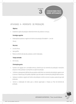 59
Artesanato sustentável 7º Ano Livro do Professor
Encontro
3 CONHECENDO MAIS
SOBRE ARTESANATO
atividade 4 – momento de produção
Objetivo:
• Estabelecer ações de produção e desenvolvimento dos produtos e serviços.
Estratégia sugerida:
• Elaboração de produtos e registro do histórico de produção (Atividade 4 – Livro do
Aluno).
Recursos:
• Livro do Aluno.
• Lápis grafite.
• Material conforme decisão dos produtos a serem elaborados.
Tempo estimado:
• 30 minutos.
Orientações gerais:
• Fazendo uma ligação com a atividade anterior, comente que nos momentos de produção é necessário
estipular a meta, planejar e acompanhar as ações de produção.
• Conforme o planejamento definido de que produtos serão feitos nos momentos de produção, organize com
os alunos o material que já foi pedido, separado e que será usado no momento de produção deste encontro.
• Explique e coordene o registro do histórico de produção e oriente os alunos no passo a passo do que será
produzido.
• Solicite a colaboração de todos para a devida organização e limpeza ao final do momento de
produção.
JEPP_7º_ano_livro_professor_novo.indd 59 10/09/12 19:02
 