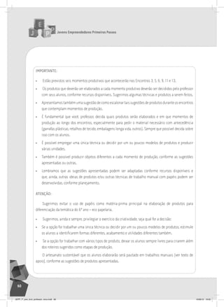 Jovens Empreendedores Primeiros Passos
60
ImPORTANTE:
• Estão previstos seis momentos produtivos que acontecerão nos Encontros 3, 5, 6, 9, 11 e 13.
• Os produtos que deverão ser elaborados a cada momento produtivo deverão ser decididos pelo professor
com seus alunos, conforme recursos disponíveis. Sugerimos algumas técnicas e produtos a serem feitos.
• Apresentamos também uma sugestão de como escalonar tais sugestões de produtos durante os encontros
que contemplam momentos de produção.
• É fundamental que você, professor, decida quais produtos serão elaborados e em que momentos de
produção ao longo dos encontros, especialmente para pedir o material necessário com antecedência
(garrafas plásticas, retalhos de tecido, embalagens longa vida, outros). Sempre que possível decida sobre
isso com os alunos.
• É possível empregar uma única técnica ou decidir por um ou poucos modelos de produtos e produzir
várias unidades.
• Também é possível produzir objetos diferentes a cada momento de produção, conforme as sugestões
apresentadas ou outras.
• Lembramos que as sugestões apresentadas podem ser adaptadas conforme recursos disponíveis e
que, ainda, outras ideias de produtos e/ou outras técnicas de trabalho manual com papéis podem ser
desenvolvidas, conforme planejamento.
ATENÇãO:
Sugerimos evitar o uso de papéis como matéria-prima principal na elaboração de produtos para
diferenciação da temática do 6º ano – eco papelaria.
• Sugerimos, ainda e sempre, privilegiar o exercício da criatividade, seja qual for a decisão:
• Se a opção for trabalhar uma única técnica ou decidir por um ou poucos modelos de produtos, estimule
os alunos a identificarem formas diferentes, acabamento e utilidades diferentes também.
• Se a opção for trabalhar com vários tipos de produto, deixar os alunos sempre livres para criarem além
dos roteiros sugeridos como etapas de produção.
O artesanato sustentável que os alunos elaborarão será pautado em trabalhos manuais (ver texto de
apoio), conforme as sugestões de produtos apresentadas.
JEPP_7º_ano_livro_professor_novo.indd 60 10/09/12 19:02
 
