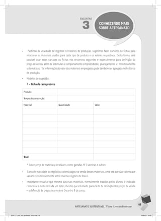 63
Artesanato sustentável 7º Ano Livro do Professor
Encontro
3 CONHECENDO MAIS
SOBRE ARTESANATO
• Partindo da atividade de registrar o histórico de produção, sugerimos fazer cartazes ou fichas para
relacionar os materiais usados para cada tipo de produto e os valores respectivos. Desta forma, será
possível usar esses cartazes ou fichas nos encontros seguintes e especialmente para definição do
preço de venda, além de estimular o comportamento empreendedor, planejamento e monitoramento
sistemáticos. Tal informação do valor dos materiais empregados pode também ser agregada no histórico
de produção.
• Modelos de sugestão:
1 – Ficha de cada produto
Produto:
Tempo de construção:
Material Quantidade Valor
Total:
* Sobre preço de materiais recicláveis, como garrafas PET, latinhas e outros:
• Consulte na cidade ou região os valores pagos na venda desses materiais, uma vez que são valores que
variam consideravelmente entre diversas regiões do Brasil.
• Importante ressaltar que mesmo para tais materiais, normalmente trazidos pelos alunos, é indicado
considerar o custo de cada um deles, mesmo que estimado, para efeito de definição dos preços de venda
– a definição de preços ocorrerá no Encontro 8 do curso.
JEPP_7º_ano_livro_professor_novo.indd 63 10/09/12 19:02
 