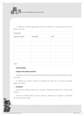 Jovens Empreendedores Primeiros Passos
64
2 – Tabela para controle dos gastos gerais eventuais, por exemplo, com aquisição de cola, pincéis, fita
adesiva, outros itens.
Gastos gerais
Descrição / Material Quantidade valor
total:
TEXTO DE APOIO:
Categorias dos produtos artesanais
As categorias dos produtos artesanais são definidas de acordo com seu processo de produção, sua origem,
uso e destino
As categorias dos produtos artesanais são definidas de acordo com seu processo de produção,
origem, uso e destino.
• Arte popular
Características: produção de peças únicas; arquétipo; compromisso consigo mesmo; fruto da criação
individual.
Conjunto de atividades poéticas, musicais, plásticas e expressivas que configuram o modo de ser
e de viver do povo de um lugar.
JEPP_7º_ano_livro_professor_novo.indd 64 10/09/12 19:02
 