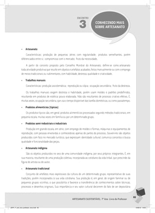65
Artesanato sustentável 7º Ano Livro do Professor
Encontro
3 CONHECENDO MAIS
SOBRE ARTESANATO
• Artesanato
Características: produção de pequenas séries com regularidade; produtos semelhantes, porém
diferenciados entre si; compromisso com o mercado; fruto da necessidade.
A partir do conceito proposto pelo Conselho Mundial do Artesanato, define-se como artesanato
toda atividade produtiva que resulte em objetos e artefatos acabados, feitos manualmente ou com o emprego
de meios tradicionais ou rudimentares, com habilidade, destreza, qualidade e criatividade.
• Trabalhos manuais
Características: produção assistemática; reprodução ou cópia; ocupação secundária; fruto da destreza.
Os trabalhos manuais exigem destreza e habilidade, porém usam moldes e padrões predefinidos,
resultando em produtos de estética pouco elaborada. Não são resultantes de processo criativo efetivo. É,
muitas vezes, ocupação secundária, que usa o tempo disponível das tarefas domésticas, ou como passatempo.
• Produtos alimentícios (típicos)
Os produtos típicos são, em geral, produtos alimentícios processados segundo métodos tradicionais, em
pequena escala, muitas vezes em família ou por um determinado grupo.
• Produtos semi-industriais e industriais
Produção em grande escala, em série, com emprego de moldes e formas, máquinas e equipamentos de
reprodução, com pessoas envolvidas e conhecedoras apenas de partes do processo. Souvenires são objetos
produzidos com foco no mercado turístico, que expressam identidade cultural, comunica conceitos e busca
qualidade e funcionalidade das peças.
• Artesanato indígena
São os objetos produzidos no seio de uma comunidade indígena, por seus próprios integrantes. É, em
sua maioria, resultante de uma produção coletiva, incorporada ao cotidiano da vida tribal, que prescinde da
figura do artista ou do autor.
• Artesanato tradicional
Conjunto de artefatos mais expressivos da cultura de um determinado grupo, representativo de suas
tradições, porém incorporados à sua vida cotidiana. Sua produção é, em geral, de origem familiar ou de
pequenos grupos vizinhos, o que possibilita e favorece a transferência de conhecimentos sobre técnicas,
processos e desenhos originais. Sua importância e seu valor cultural decorrem do fato de ser depositária
JEPP_7º_ano_livro_professor_novo.indd 65 10/09/12 19:02
 