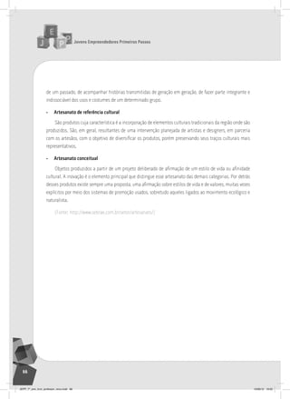 Jovens Empreendedores Primeiros Passos
66
de um passado, de acompanhar histórias transmitidas de geração em geração, de fazer parte integrante e
indissociável dos usos e costumes de um determinado grupo.
• Artesanato de referência cultural
São produtos cuja característica é a incorporação de elementos culturais tradicionais da região onde são
produzidos. São, em geral, resultantes de uma intervenção planejada de artistas e designers, em parceria
com os artesãos, com o objetivo de diversificar os produtos, porém preservando seus traços culturais mais
representativos.
• Artesanato conceitual
Objetos produzidos a partir de um projeto deliberado de afirmação de um estilo de vida ou afinidade
cultural. A inovação é o elemento principal que distingue esse artesanato das demais categorias. Por detrás
desses produtos existe sempre uma proposta, uma afirmação sobre estilos de vida e de valores, muitas vezes
explícitos por meio dos sistemas de promoção usados, sobretudo aqueles ligados ao movimento ecológico e
naturalista.
(Fonte: http://www.sebrae.com.br/setor/artesanato/)
JEPP_7º_ano_livro_professor_novo.indd 66 10/09/12 19:02
 