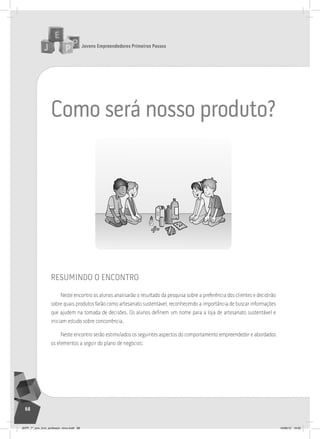 Jovens Empreendedores Primeiros Passos
68
como será nosso produto?
resumindo o encontro
Neste encontro os alunos analisarão o resultado da pesquisa sobre a preferência dos clientes e decidirão
sobre quais produtos farão como artesanato sustentável, reconhecendo a importância de buscar informações
que ajudem na tomada de decisões. Os alunos definem um nome para a loja de artesanato sustentável e
iniciam estudo sobre concorrência.
Neste encontro serão estimulados os seguintes aspectos do comportamento empreendedor e abordados
os elementos a seguir do plano de negócios:
JEPP_7º_ano_livro_professor_novo.indd 68 10/09/12 19:02
 