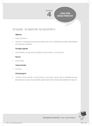 71
Artesanato sustentável 7º Ano Livro do Professor
Encontro
4 como será
nosso produto?
atividade de abertura do encontro 4:
Objetivos:
• Iniciar o Encontro 4.
• Estimular a motivação dos alunos para a temática do curso e realização da atividade empreendedora
com artesanato sustentável.
Estratégia sugerida:
• Leitura do texto inicial do Encontro 4 (Texto inicial do Encontro – Livro do Aluno).
Recurso:
• Livro do Aluno.
Tempo estimado:
• 5 minutos.
Orientação geral:
• Promova a leitura do texto inicial do encontro e entusiasme o grupo sobre as atividades que serão
desenvolvidas e o quanto essas atividades ajudam a desenvolver atitudes empreendedoras em cada um.
JEPP_7º_ano_livro_professor_novo.indd 71 10/09/12 19:02
 