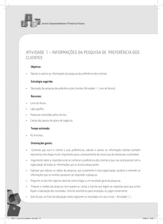 Jovens Empreendedores Primeiros Passos
72
atividade 1 – informaçÕes da pesQuisa de preferÊncia dos
clientes
Objetivo:
• Tabular e avaliar as informações da pesquisa de preferência dos clientes.
Estratégia sugerida:
• Tabulação da pesquisa de preferência dos clientes (Atividade 1 - Livro do Aluno).
Recursos:
• Livro do Aluno.
• Lápis grafite.
• Pesquisas realizadas pelos alunos.
• Cartaz dos passos do plano de negócios.
Tempo estimado:
• 45 minutos.
Orientações gerais:
• Comente que ouvir o cliente e suas preferências, tabular e avaliar as informações obtidas também
representa uma etapa muito importante para o planejamento da nossa loja de artesanato sustentável.
• Argumente sobre a importância de se conhecer a preferência dos clientes e que isso será possível com a
organização de todas as informações que os alunos pesquisaram.
• Explique que tabular os dados da pesquisa, que justamente é esta organização, ajudará a entender as
informações que os clientes passaram ao responder a pesquisa.
• Pergunte se eles têm alguma ideia de como chegar a um resultado geral da pesquisa.
• Prepare o modelo da pesquisa num quadro ou cartaz e solicite que digam as respostas para que juntos
façam a tabulação dos resultados. Solicite voluntários para anotação, se julgar conveniente.
• Solicite que, ao final da tabulação, todos registrem os resultados em seus livros – Atividade 1.1.
JEPP_7º_ano_livro_professor_novo.indd 72 10/09/12 19:02
 