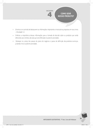 73
Artesanato sustentável 7º Ano Livro do Professor
Encontro
4 como será
nosso produto?
• Oriente-os no sentido de destacarem as informações importantes e necessárias propostas em seus livros
– Atividade 1.2.
• Enfatize a importância dessas informações para a tomada de decisão sobre os produtos que serão
oferecidos aos clientes, decisão que será efetivada na próxima atividade.
• Destaque no cartaz dos passos do plano de negócios o passo de definição dos produtos e serviços,
já dando início à próxima atividade.
JEPP_7º_ano_livro_professor_novo.indd 73 10/09/12 19:02
 