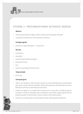 Jovens Empreendedores Primeiros Passos
74
atividade 2 – praticando os passos do plano de negócios
Objetivos:
• Orientar passos do plano de negócios: definir o nome da loja de artesanato sustentável
e produtos que serão feitos, bem como identificar concorrência.
Estratégia sugerida:
• Conversa com o grupo (Atividade 2 – Livro do Aluno)
Recursos:
• Livro do Aluno.
• Lápis grafite.
• Cartaz dos passos do plano de negócios.
• Revistas para recortar.
• Cola.
• Tesouras na quantidade de alunos da turma.
Tempo estimado:
• 40 minutos.
Orientações gerais:
• Reforce, com indicação no cartaz dos passos do plano, que serão trabalhados passos do planejamento
para montar a loja de artesanato sustentável: definição dos produtos que serão oferecidos aos clientes,
definição do nome da loja e identificação da concorrência.
• Fazendo uma ligação com a atividade anterior, converse com os alunos sobre o resultado da pesquisa
que fizeram e recorde as informações sobre o artesanato de nossa cidade e região, algumas ideias de
produtos que podem ser desenvolvidos e ainda os prováveis clientes desses produtos.
• Solicite que um voluntário faça a leitura do quadro Lembrete, reforçando pontos importantes.
JEPP_7º_ano_livro_professor_novo.indd 74 10/09/12 19:02
 