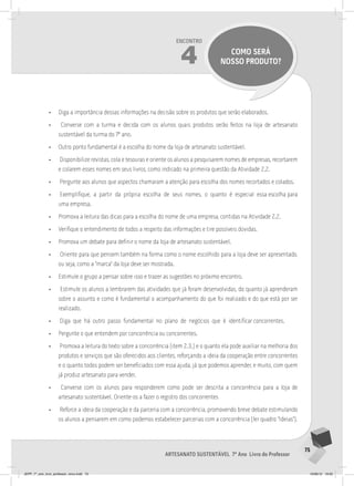 75
Artesanato sustentável 7º Ano Livro do Professor
Encontro
4 como será
nosso produto?
• Diga a importância dessas informações na decisão sobre os produtos que serão elaborados.
• Converse com a turma e decida com os alunos quais produtos serão feitos na loja de artesanato
sustentável da turma do 7º ano.
• Outro ponto fundamental é a escolha do nome da loja de artesanato sustentável.
• Disponibilize revistas, cola e tesouras e oriente os alunos a pesquisarem nomes de empresas, recortarem
e colarem esses nomes em seus livros, como indicado na primeira questão da Atividade 2.2.
• Pergunte aos alunos que aspectos chamaram a atenção para escolha dos nomes recortados e colados.
• Exemplifique, a partir da própria escolha de seus nomes, o quanto é especial essa escolha para
uma empresa.
• Promova a leitura das dicas para a escolha do nome de uma empresa, contidas na Atividade 2.2.
• Verifique o entendimento de todos a respeito das informações e tire possíveis dúvidas.
• Promova um debate para definir o nome da loja de artesanato sustentável.
• Oriente para que pensem também na forma como o nome escolhido para a loja deve ser apresentado,
ou seja, como a “marca” da loja deve ser mostrada.
• Estimule o grupo a pensar sobre isso e trazer as sugestões no próximo encontro.
• Estimule os alunos a lembrarem das atividades que já foram desenvolvidas, do quanto já aprenderam
sobre o assunto e como é fundamental o acompanhamento do que foi realizado e do que está por ser
realizado.
• Diga que há outro passo fundamental no plano de negócios que é identificar concorrentes.
• Pergunte o que entendem por concorrência ou concorrentes.
• Promova a leitura do texto sobre a concorrência (item 2.3.) e o quanto ela pode auxiliar na melhoria dos
produtos e serviços que são oferecidos aos clientes, reforçando a ideia da cooperação entre concorrentes
e o quanto todos podem ser beneficiados com essa ajuda, já que podemos aprender, e muito, com quem
já produz artesanato para vender.
• Converse com os alunos para responderem como pode ser descrita a concorrência para a loja de
artesanato sustentável. Oriente-os a fazer o registro dos concorrentes
• Reforce a ideia da cooperação e da parceria com a concorrência, promovendo breve debate estimulando
os alunos a pensarem em como podemos estabelecer parcerias com a concorrência (ler quadro “Ideias”).
JEPP_7º_ano_livro_professor_novo.indd 75 10/09/12 19:02
 