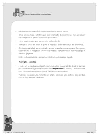 Jovens Empreendedores Primeiros Passos
76
• Questione os alunos para conferir o entendimento sobre os assuntos tratados.
• Defina com os alunos a estratégia para obter informações da concorrência, e mais que isso, para
fazer uma parceria de aprendizado, conforme quadro “Ideias”
• Solicite aos alunos registrarem suas respostas, conforme decisão.
• Destaque no cartaz dos passos do plano de negócios o passo “identificação dos concorrentes”.
• Oriente sobre a atividade que será realizada – agendar uma visita com uma pessoa que faz artesanato
ou convidar uma ou mais pessoas para nos visitar na escola e compartilhar suas experiências e tipos de
artesanato que produz.
• Lembre os alunos de solicitar o acompanhamento de um adulto para essa atividade.
Observações e sugestões:
• A visita a um ou mais locais que trabalhem com artesanato ou convidar artesãos deverá ser planejada
para o próximo encontro (Atividade 1 do Encontro 5 – Tempo estimado: 30 minutos). Com essa atividade,
o foco é mostrar o quanto podemos aprender e ser parceiros de concorrentes.
• Podem ser planejados outros momentos para ampliar a discussão sobre os temas dessa atividade,
conforme julgar adequado e necessário.
JEPP_7º_ano_livro_professor_novo.indd 76 10/09/12 19:02
 