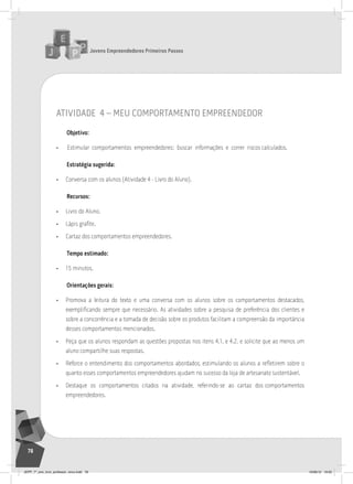 Jovens Empreendedores Primeiros Passos
78
atividade 4 – meu comportamento empreendedor
Objetivo:
• Estimular comportamentos empreendedores: buscar informações e correr riscos calculados.
Estratégia sugerida:
• Conversa com os alunos (Atividade 4 - Livro do Aluno).
Recursos:
• Livro do Aluno.
• Lápis grafite.
• Cartaz dos comportamentos empreendedores.
Tempo estimado:
• 15 minutos.
Orientações gerais:
• Promova a leitura do texto e uma conversa com os alunos sobre os comportamentos destacados,
exemplificando sempre que necessário. As atividades sobre a pesquisa de preferência dos clientes e
sobre a concorrência e a tomada de decisão sobre os produtos facilitam a compreensão da importância
desses comportamentos mencionados.
• Peça que os alunos respondam as questões propostas nos itens 4.1. e 4.2. e solicite que ao menos um
aluno compartilhe suas respostas.
• Reforce o entendimento dos comportamentos abordados, estimulando os alunos a refletirem sobre o
quanto esses comportamentos empreendedores ajudam no sucesso da loja de artesanato sustentável.
• Destaque os comportamentos citados na atividade, referindo-se ao cartaz dos comportamentos
empreendedores.
JEPP_7º_ano_livro_professor_novo.indd 78 10/09/12 19:02
 