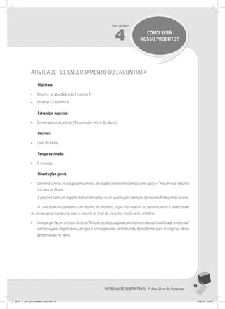 79
Artesanato sustentável 7º Ano Livro do Professor
Encontro
4 como será
nosso produto?
atividade de encerramento do encontro 4
Objetivos:
• Resumir as atividades do Encontro 4.
• Encerrar o Encontro 4.
Estratégia sugerida:
• Conversa com os alunos (Resumindo – Livro do Aluno).
Recurso:
• Livro do Aluno.
Tempo estimado:
• 5 minutos.
Orientações gerais:
• Converse com os alunos para resumir as atividades do encontro, tendo como apoio o “Resumindo” descrito
no Livro do Aluno.
É possível fazer um registro textual em cartaz ou no quadro, por exemplo, do resumo feito com os alunos.
O Livro do Aluno apresenta um resumo do encontro, o que não invalida ou descaracteriza a necessidade
da conversa com os alunos para o resumo ao final do encontro, muito pelo contrário.
• Indiquequefaçamaleituradotexto”Atitudesecológicasparacontribuircomasustentabilidadeambiental”
com seus pais, responsáveis, amigos e outras pessoas, contribuindo, dessa forma, para divulgar as ideias
apresentadas no texto.
JEPP_7º_ano_livro_professor_novo.indd 79 10/09/12 19:02
 