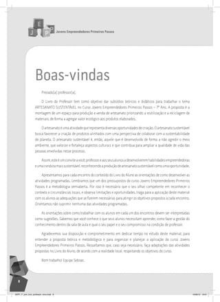 Jovens Empreendedores Primeiros Passos
8
boas-vindas
Prezado(a) professor(a),
O Livro do Professor tem como objetivo dar subsídios teóricos e didáticos para trabalhar o tema
ARTESANATO SUSTENTÁVEL no Curso Jovens Empreendedores Primeiros Passos – 7º Ano. A proposta é a
montagem de um espaço para produção e venda de artesanato priorizando a reutilização e a reciclagem de
materiais, de forma a agregar valor ecológico aos produtos elaborados.
Oartesanatoéumaatividadequerepresentadiversasoportunidadesdecriação.Oartesanatosustentável
busca favorecer a criação de produtos alinhados com uma perspectiva de colaborar com a sustentabilidade
do planeta. O artesanato sustentável é, então, aquele que é desenvolvido de forma a não agredir o meio
ambiente, que valorize e fortaleça aspectos culturais e que contribua para ampliar a qualidade de vida das
pessoas envolvidas nesse processo.
Assim,esteéumconviteavocê,professor,eaosseusalunosadesenvolveremhabilidadesempreendedoras
eumacondutamaissustentável,reconhecendoaproduçãodeartesanatosustentávelcomoumaoportunidade.
Apresentamos para cada encontro do conteúdo do Livro do Aluno as orientações de como desenvolver as
atividades programadas. Lembramos que um dos pressupostos do curso Jovens Empreendedores Primeiros
Passos é a metodologia semiaberta. Por isso é necessário que o seu olhar, competente em reconhecer o
contexto e circunstâncias locais, e observa limitações e oportunidades, traga para a aplicação deste material
com os alunos as adequações que se fizerem necessárias para atingir os objetivos propostos a cada encontro.
Orientamos não suprimir nenhuma das atividades programadas.
As orientações sobre como trabalhar com os alunos em cada um dos encontros devem ser interpretadas
como sugestões. Sabemos que você conhece o que seus alunos necessitam aprender, como fazer a gestão do
conhecimento dentro da sala de aula e qual o seu papel e o seu compromisso na condição de professor.
Agradecemos sua disposição e comprometimento em dedicar tempo no estudo deste material, para
entender a proposta teórica e metodológica e para organizar e planejar a aplicação do curso Jovens
Empreendedores Primeiros Passos. Ressaltamos que, caso seja necessário, faça adaptações das atividades
propostas no Livro do Aluno, de acordo com a realidade local, respeitando os objetivos do curso.
Bom trabalho! Equipe Sebrae.
JEPP_7º_ano_livro_professor_novo.indd 8 10/09/12 19:01
 