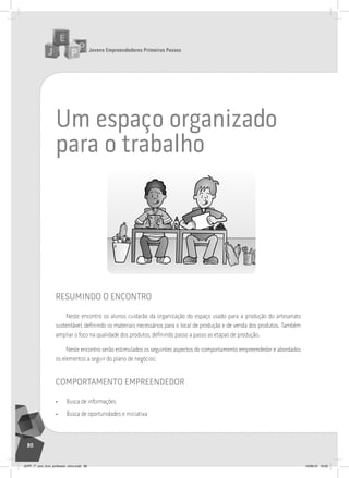 Jovens Empreendedores Primeiros Passos
80
um espaço organizado
para o trabalho
resumindo o encontro
Neste encontro os alunos cuidarão da organização do espaço usado para a produção do artesanato
sustentável, definindo os materiais necessários para o local de produção e de venda dos produtos. Também
ampliar o foco na qualidade dos produtos, definindo passo a passo as etapas de produção.
Neste encontro serão estimulados os seguintes aspectos do comportamento empreendedor e abordados
os elementos a seguir do plano de negócios:
comportamento empreendedor
• Busca de informações
• Busca de oportunidades e iniciativa
JEPP_7º_ano_livro_professor_novo.indd 80 10/09/12 19:02
 