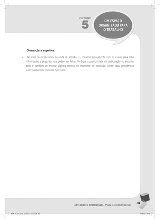 85
Artesanato sustentável 7º Ano Livro do Professor
Encontro
5
UM ESPAÇO
ORGANIZADO PARA
O TRABALHO
Observações e sugestões:
• No caso do recebimento da visita de artesão (s), converse previamente com os alunos para listar
informações e perguntas que podem ser feitas. Verifique a possibilidade da participação no encontro
todo e também de ensinar alguma técnica no momento de produção. Neste caso, providenciar
antecipadamente material necessário.
JEPP_7º_ano_livro_professor_novo.indd 85 10/09/12 19:02
 