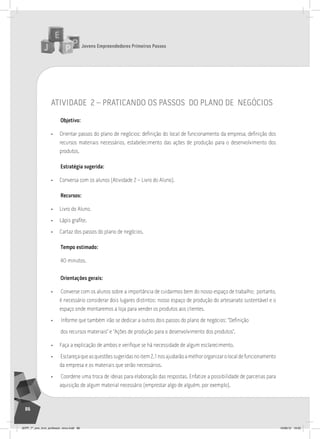 Jovens Empreendedores Primeiros Passos
86
atividade 2 – praticando os passos do plano de negócios
Objetivo:
• Orientar passos do plano de negócios: definição do local de funcionamento da empresa, definição dos
recursos materiais necessários, estabelecimento das ações de produção para o desenvolvimento dos
produtos.
Estratégia sugerida:
• Conversa com os alunos (Atividade 2 – Livro do Aluno).
Recursos:
• Livro do Aluno.
• Lápis grafite.
• Cartaz dos passos do plano de negócios.
Tempo estimado:
40 minutos.
Orientações gerais:
• Converse com os alunos sobre a importância de cuidarmos bem do nosso espaço de trabalho; portanto,
é necessário considerar dois lugares distintos: nosso espaço de produção do artesanato sustentável e o
espaço onde montaremos a loja para vender os produtos aos clientes.
• Informe que também irão se dedicar a outros dois passos do plano de negócios: “Definição
dos recursos materiais” e “Ações de produção para o desenvolvimento dos produtos”.
• Faça a explicação de ambos e verifique se há necessidade de algum esclarecimento.
• Esclareçaqueasquestõessugeridasnoitem2.1nosajudarãoamelhororganizarolocaldefuncionamento
da empresa e os materiais que serão necessários.
• Coordene uma troca de ideias para elaboração das respostas. Enfatize a possibilidade de parcerias para
aquisição de algum material necessário (emprestar algo de alguém, por exemplo).
JEPP_7º_ano_livro_professor_novo.indd 86 10/09/12 19:02
 