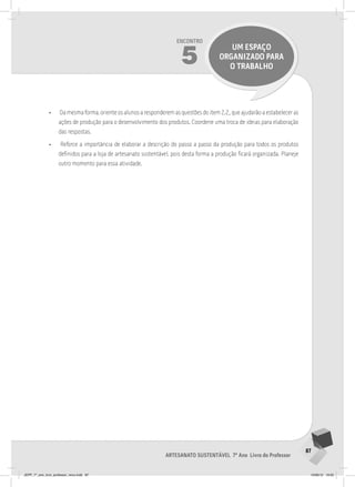 87
Artesanato sustentável 7º Ano Livro do Professor
Encontro
5
UM ESPAÇO
ORGANIZADO PARA
O TRABALHO
• Da mesma forma, oriente os alunos a responderem as questões do item 2.2,, que ajudarão a estabelecer as
ações de produção para o desenvolvimento dos produtos. Coordene uma troca de ideias para elaboração
das respostas.
• Reforce a importância de elaborar a descrição do passo a passo da produção para todos os produtos
definidos para a loja de artesanato sustentável, pois desta forma a produção ficará organizada. Planeje
outro momento para essa atividade.
JEPP_7º_ano_livro_professor_novo.indd 87 10/09/12 19:02
 