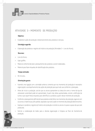 Jovens Empreendedores Primeiros Passos
88
atividade 3 – momento de produção
Objetivo:
• Estabelecer ações de produção e desenvolvimento dos produtos e serviços.
Estratégia sugerida:
• Elaboração de produtos e registro do histórico de produção (Atividade 3 – Livro do Aluno).
Recursos:
• Livro do Aluno.
• Lápis grafite.
• Material conforme decisão e planejamento dos produtos a serem elaborados.
• Material para fazer etiquetas de identificação dos produtos.
Tempo estimado:
• 40 minutos.
Orientações gerais:
• Fazendo uma ligação com a atividade anterior, comente que nos momentos de produção é necessário
organização e acompanhamento das ações de produção para que tudo saia conforme o planejado.
• Antes de iniciar a produção, solicite que os alunos apresentem as ideias de como o nome da loja de
artesanato sustentável pode ser apresentado. A partir das ideias apresentadas, oriente a definição da
turma e que sejam feitas etiquetas para identificar os produtos a partir desse momento de produção.
• Conforme o planejamento definido de que produtos serão feitos nos momentos de produção, organize com
os alunos o material que já foi pedido, separado e que será usado no momento de produção deste encontro.
• Explique e coordene o registro do histórico de produção e oriente os alunos no passo a passo do que será
produzido.
• Solicite a colaboração de todos para a devida organização e limpeza ao final do momento de
produção.
JEPP_7º_ano_livro_professor_novo.indd 88 10/09/12 19:02
 