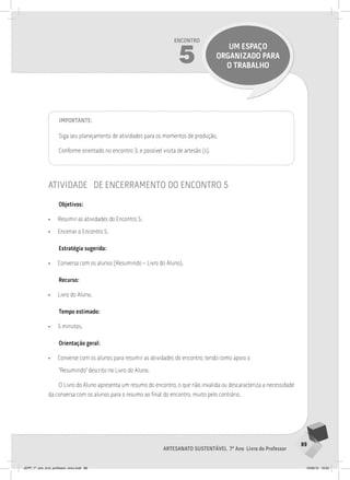 89
Artesanato sustentável 7º Ano Livro do Professor
Encontro
5
UM ESPAÇO
ORGANIZADO PARA
O TRABALHO
Importante:
Siga seu planejamento de atividades para os momentos de produção,
Conforme orientado no encontro 3, e possível visita de artesão (s).
atividade de encerramento do encontro 5
Objetivos:
• Resumir as atividades do Encontro 5.
• Encerrar o Encontro 5.
Estratégia sugerida:
• Conversa com os alunos (Resumindo – Livro do Aluno).
Recurso:
• Livro do Aluno.
Tempo estimado:
• 5 minutos.
Orientação geral:
• Converse com os alunos para resumir as atividades do encontro, tendo como apoio o
“Resumindo” descrito no Livro do Aluno.
O Livro do Aluno apresenta um resumo do encontro, o que não invalida ou descaracteriza a necessidade
da conversa com os alunos para o resumo ao final do encontro, muito pelo contrário.
JEPP_7º_ano_livro_professor_novo.indd 89 10/09/12 19:02
 