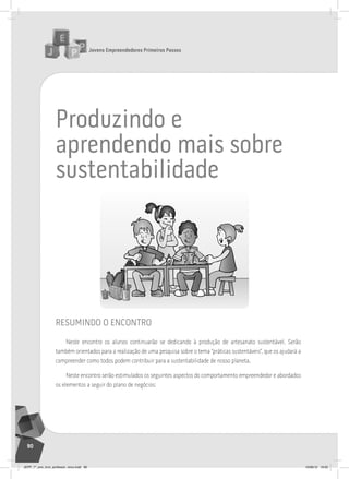 Jovens Empreendedores Primeiros Passos
90
produzindo e
aprendendo mais sobre
sustentabilidade
resumindo o encontro
Neste encontro os alunos continuarão se dedicando à produção de artesanato sustentável. Serão
também orientados para a realização de uma pesquisa sobre o tema “práticas sustentáveis”, que os ajudará a
compreender como todos podem contribuir para a sustentabilidade de nosso planeta.
Neste encontro serão estimulados os seguintes aspectos do comportamento empreendedor e abordados
os elementos a seguir do plano de negócios:
JEPP_7º_ano_livro_professor_novo.indd 90 10/09/12 19:02
 