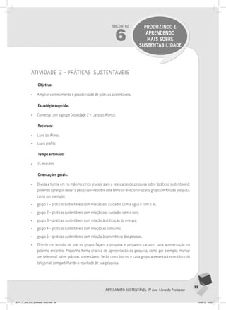 95
Artesanato sustentável 7º Ano Livro do Professor
Encontro
6
PRODUZINDO E
APRENDENDO
MAIS SOBRE
SUSTENTABILIDADE
atividade 2 – práticas sustentáveis
Objetivo:
• Ampliar conhecimento e possibilidade de práticas sustentáveis.
Estratégia sugerida:
• Conversa com o grupo (Atividade 2 – Livro do Aluno).
Recursos:
• Livro do Aluno;
• Lápis grafite.
Tempo estimado:
• 15 minutos.
Orientações gerais:
• Divida a turma em no máximo cinco grupos, para a realização de pesquisa sobre “práticas sustentáveis”,
podendo optar por deixar a pesquisa livre sobre este tema ou direcionar a cada grupo um foco de pesquisa,
como por exemplo:
• grupo 1 – práticas sustentáveis com relação aos cuidados com a água e com o ar;
• grupo 2 – práticas sustentáveis com relação aos cuidados com o solo;
• grupo 3 – práticas sustentáveis com relação à utilização da energia;
• grupo 4 – práticas sustentáveis com relação ao consumo;
• grupo 5 – práticas sustentáveis com relação à convivência das pessoas.
• Oriente no sentido de que os grupos façam a pesquisa e preparem cartazes para apresentação no
próximo encontro. Proponha forma criativa de apresentação da pesquisa, como por exemplo, montar
um telejornal sobre práticas sustentáveis. Serão cinco blocos, e cada grupo apresentará num bloco do
telejornal, compartilhando o resultado de sua pesquisa.
JEPP_7º_ano_livro_professor_novo.indd 95 10/09/12 19:02
 