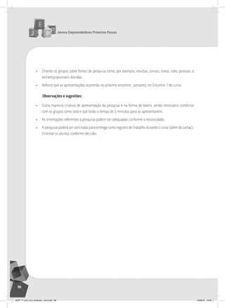 Jovens Empreendedores Primeiros Passos
96
• Oriente os grupos sobre fontes de pesquisa como, por exemplo, revistas, jornais, livros, sites, pessoas, e
esclareça possíveis dúvidas.
• Reforce que as apresentações ocorrerão no próximo encontro; portanto, no Encontro 7 do curso.
Observações e sugestões:
• Outra maneira criativa de apresentação da pesquisa é na forma de teatro, sendo necessário combinar
com os grupos como será e que terão o tempo de 5 minutos para se apresentarem.
• As orientações referentes à pesquisa podem ser adequadas conforme a necessidade.
• A pesquisa poderá ser solicitada para entrega como registro de trabalho durante o curso (além do cartaz).
Orientar os alunos, conforme decisão.
JEPP_7º_ano_livro_professor_novo.indd 96 10/09/12 19:02
 
