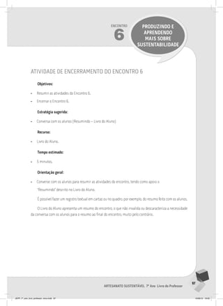 97
Artesanato sustentável 7º Ano Livro do Professor
Encontro
6
PRODUZINDO E
APRENDENDO
MAIS SOBRE
SUSTENTABILIDADE
atividade de encerramento do encontro 6
Objetivos:
• Resumir as atividades do Encontro 6.
• Encerrar o Encontro 6.
Estratégia sugerida:
• Conversa com os alunos (Resumindo – Livro do Aluno)
Recurso:
• Livro do Aluno.
Tempo estimado:
• 5 minutos.
Orientação geral:
• Converse com os alunos para resumir as atividades do encontro, tendo como apoio o
“Resumindo” descrito no Livro do Aluno.
É possível fazer um registro textual em cartaz ou no quadro, por exemplo, do resumo feito com os alunos.
O Livro do Aluno apresenta um resumo do encontro, o que não invalida ou descaracteriza a necessidade
da conversa com os alunos para o resumo ao final do encontro, muito pelo contrário.
JEPP_7º_ano_livro_professor_novo.indd 97 10/09/12 19:02
 