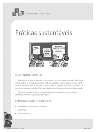 Jovens Empreendedores Primeiros Passos
98
Jovens Empreendedores Primeiros Passos
98
práticas sustentáveis
resumindo o encontro
Neste encontro os alunos apresentarão o resultado da pesquisa sobre práticas sustentáveis, reforçando a
importância de se ter atitudes responsáveis, pensando nos cuidados que podemos dispensar ao nosso planeta.
Os alunos monitoram, ainda, as atividades do plano de negócios e refletem sobre como a persistência e o
comprometimento podem trazer benefícios a quem os pratica, como comportamentos empreendedores que são.
Neste encontro serão estimulados os seguintes aspectos do comportamento empreendedor e
abordados os elementos a seguir do plano de negócios:
comportamento empreendedor
• Planejamento e monitoramento sistemáticos
• Persistência
• Comprometimento
JEPP_7º_ano_livro_professor_novo.indd 98 10/09/12 19:02
 