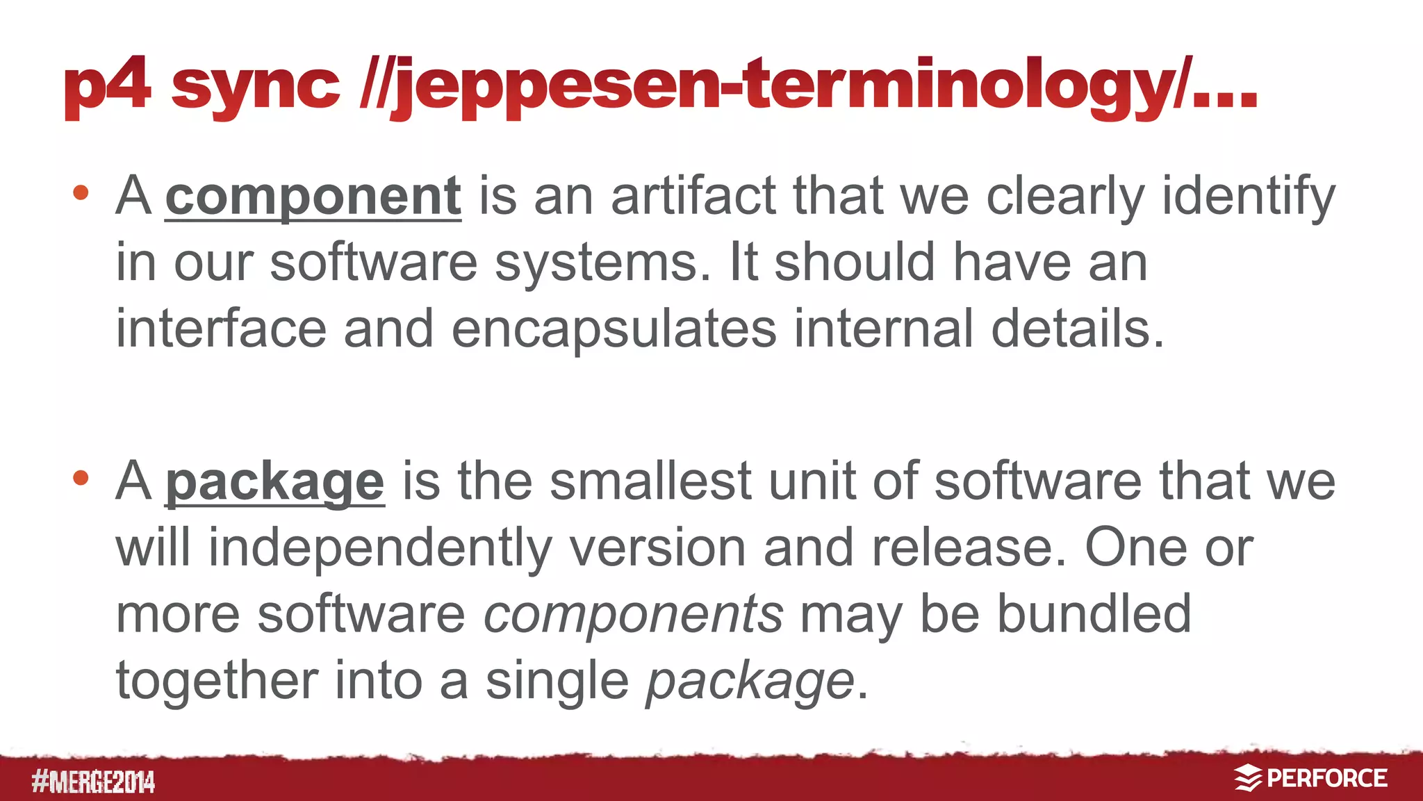 # 
• A component is an artifact that we clearly identify 
in our software systems. It should have an 
interface and encapsulates internal details. 
• A package is the smallest unit of software that we 
will independently version and release. One or 
more software components may be bundled 
together into a single package. 
 