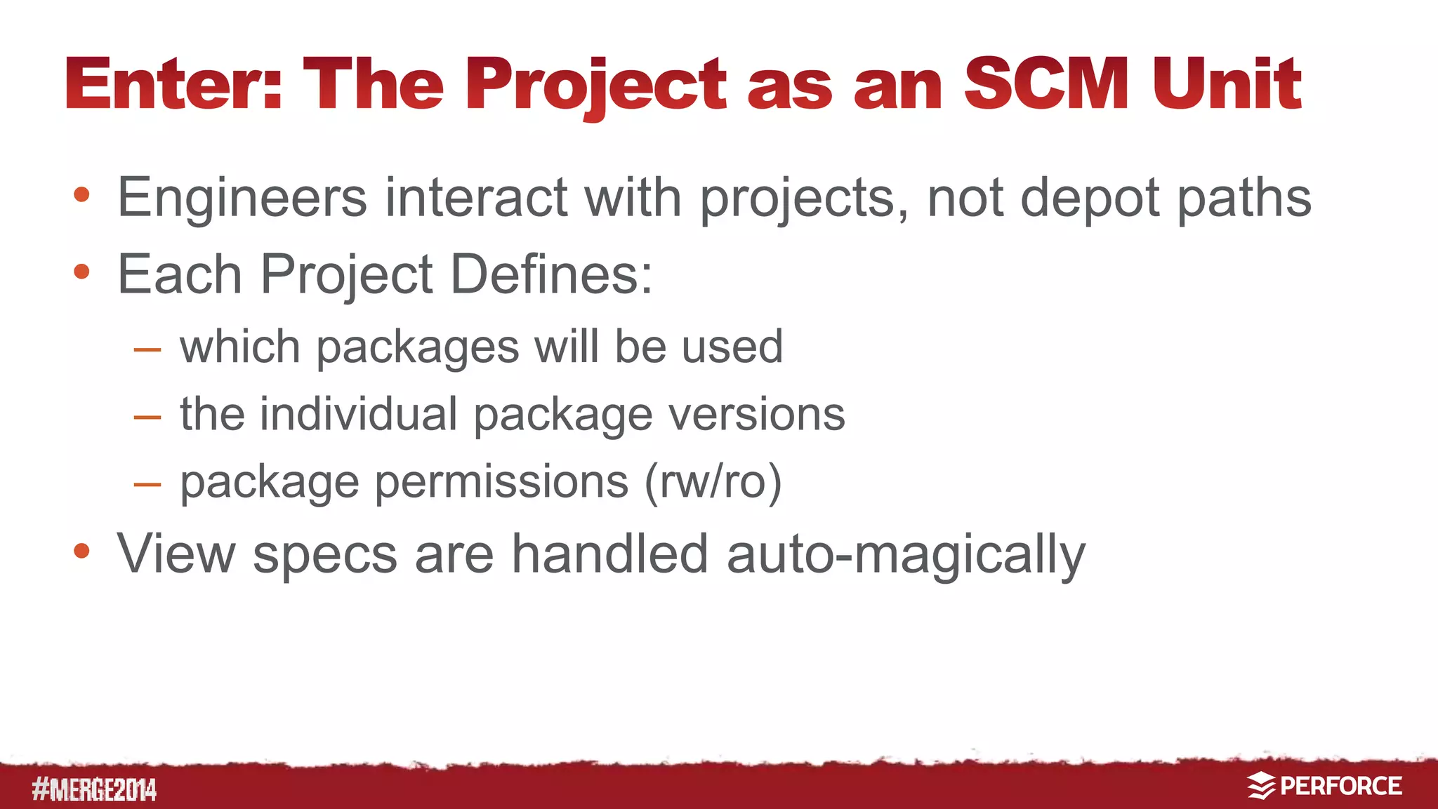 # 
• Engineers interact with projects, not depot paths 
• Each Project Defines: 
– which packages will be used 
– the individual package versions 
– package permissions (rw/ro) 
• View specs are handled auto-magically 
 