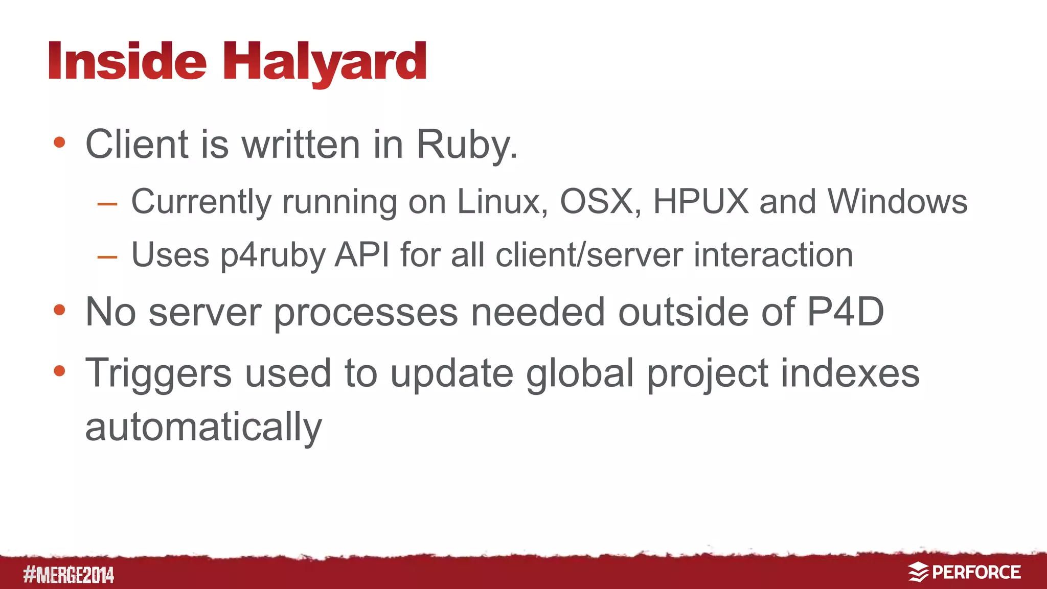 # 
• Client is written in Ruby. 
– Currently running on Linux, OSX, HPUX and Windows 
– Uses p4ruby API for all client/server interaction 
• No server processes needed outside of P4D 
• Triggers used to update global project indexes 
automatically 
• P4V ‘Custom Tools’ extensions used to provide 
easy GUI integration 
 