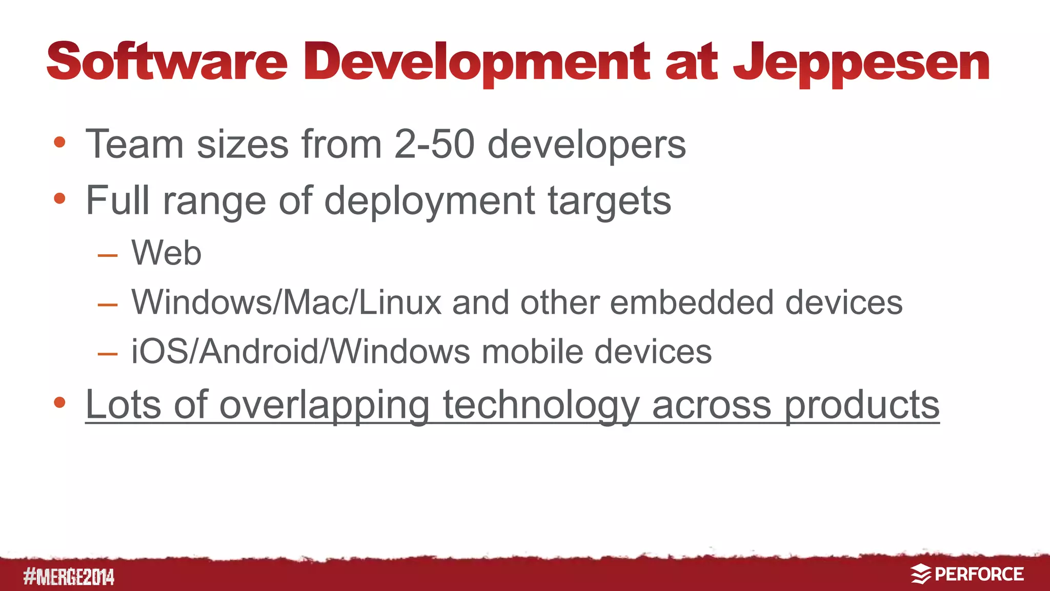 # 
• Team sizes from 2-50 developers 
• Full range of deployment targets 
– Web 
– Windows/Mac/Linux and other embedded devices 
– iOS/Android/Windows mobile devices 
• Lots of overlapping technology across products 
 
