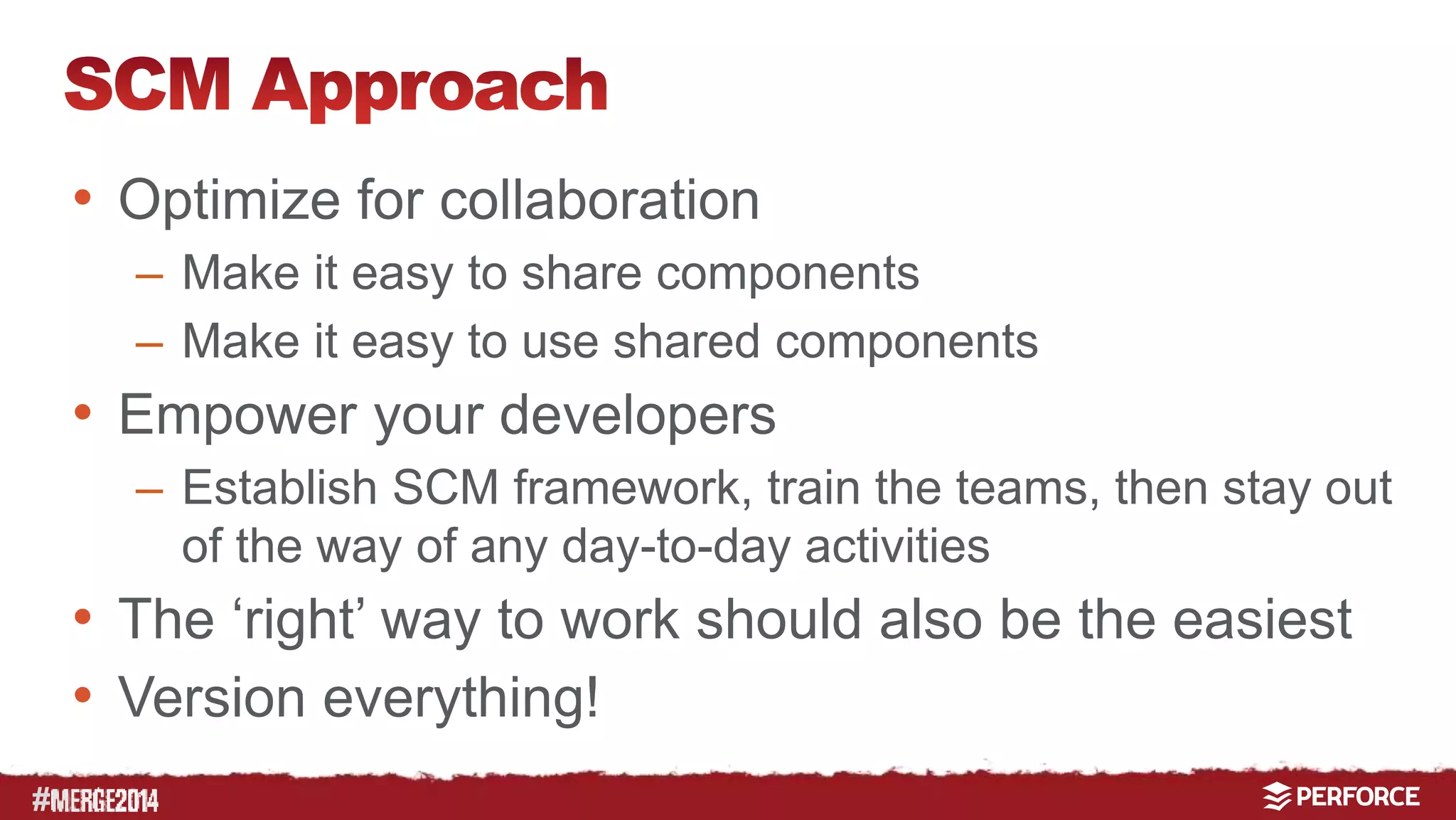 # 
• Optimize for collaboration 
– Make it easy to share components 
– Make it easy to use shared components 
• Empower your developers 
– Establish SCM framework, train the teams, then stay out 
of the way of any day-to-day activities 
• The ‘right’ way to work should also be the easiest 
• Version everything! 
 