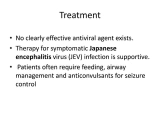 Treatment
• No clearly effective antiviral agent exists.
• Therapy for symptomatic Japanese
encephalitis virus (JEV) infection is supportive.
• Patients often require feeding, airway
management and anticonvulsants for seizure
control
 
