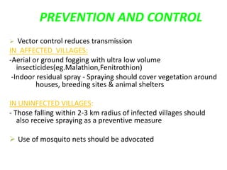 PREVENTION AND CONTROL
 Vector control reduces transmission
IN AFFECTED VILLAGES:
-Aerial or ground fogging with ultra low volume
insecticides(eg.Malathion,Fenitrothion)
-Indoor residual spray - Spraying should cover vegetation around
houses, breeding sites & animal shelters
IN UNINFECTED VILLAGES:
- Those falling within 2-3 km radius of infected villages should
also receive spraying as a preventive measure
 Use of mosquito nets should be advocated
 