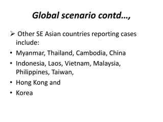 Global scenario contd…,
 Other SE Asian countries reporting cases
include:
• Myanmar, Thailand, Cambodia, China
• Indonesia, Laos, Vietnam, Malaysia,
Philippines, Taiwan,
• Hong Kong and
• Korea
 