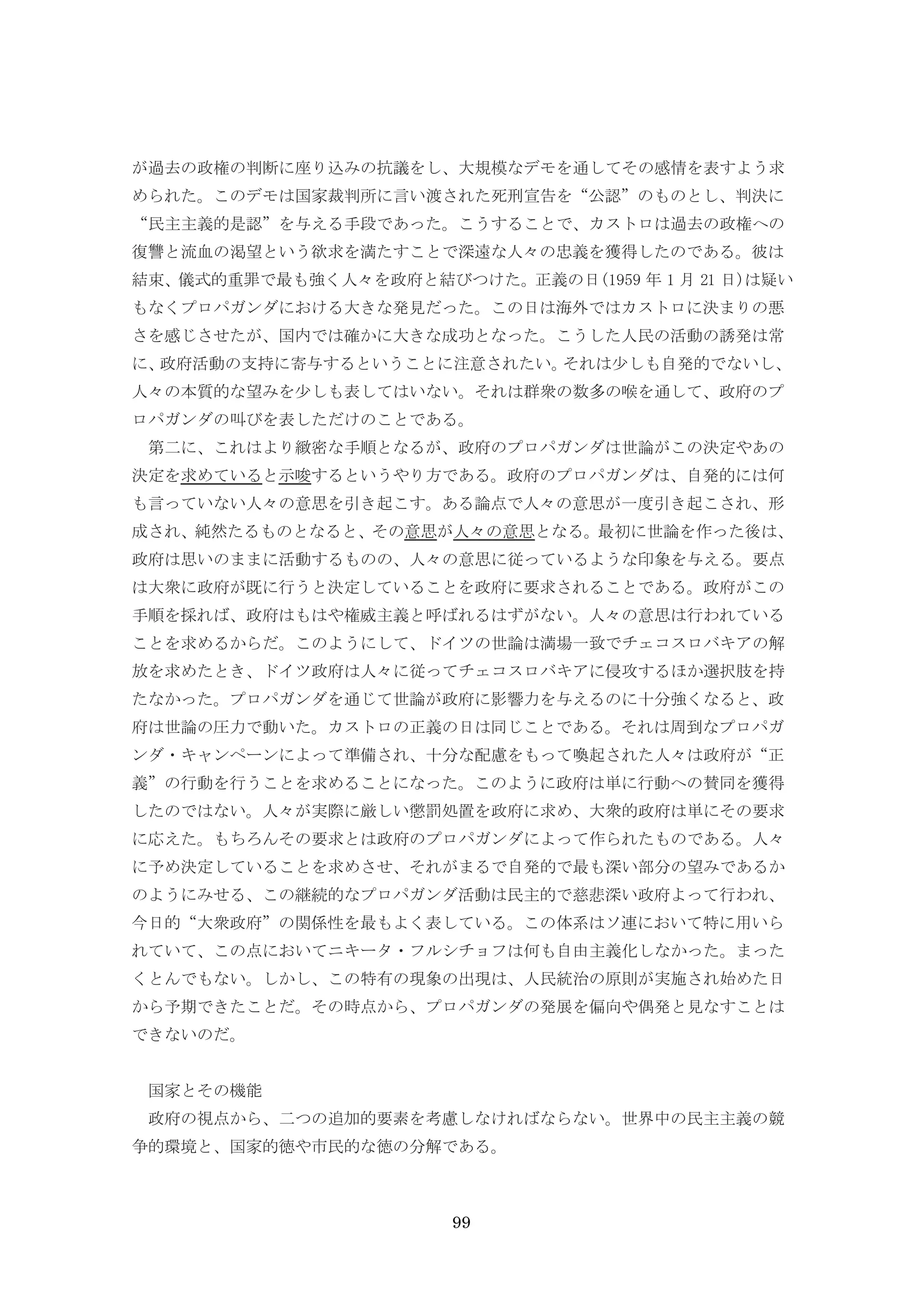99
が過去の政権の判断に座り込みの抗議をし、大規模なデモを通してその感情を表すよう求
められた。このデモは国家裁判所に言い渡された死刑宣告を“公認”のものとし、判決に
“民主主義的是認”を与える手段であった。こうすることで、カストロは過去の政権への
復讐と流血の渇望という欲求を満たすことで深遠な人々の忠義を獲得したのである。彼は
結束、儀式的重罪で最も強く人々を政府と結びつけた。正義の日(1959 年 1 月 21 日)は疑い
もなくプロパガンダにおける大きな発見だった。この日は海外ではカストロに決まりの悪
さを感じさせたが、国内では確かに大きな成功となった。こうした人民の活動の誘発は常
に、政府活動の支持に寄与するということに注意されたい。それは少しも自発的でないし、
人々の本質的な望みを少しも表してはいない。それは群衆の数多の喉を通して、政府のプ
ロパガンダの叫びを表しただけのことである。
第二に、これはより緻密な手順となるが、政府のプロパガンダは世論がこの決定やあの
決定を求めていると示唆するというやり方である。政府のプロパガンダは、自発的には何
も言っていない人々の意思を引き起こす。ある論点で人々の意思が一度引き起こされ、形
成され、純然たるものとなると、その意思が人々の意思となる。最初に世論を作った後は、
政府は思いのままに活動するものの、人々の意思に従っているような印象を与える。要点
は大衆に政府が既に行うと決定していることを政府に要求されることである。政府がこの
手順を採れば、政府はもはや権威主義と呼ばれるはずがない。人々の意思は行われている
ことを求めるからだ。このようにして、ドイツの世論は満場一致でチェコスロバキアの解
放を求めたとき、ドイツ政府は人々に従ってチェコスロバキアに侵攻するほか選択肢を持
たなかった。プロパガンダを通じて世論が政府に影響力を与えるのに十分強くなると、政
府は世論の圧力で動いた。カストロの正義の日は同じことである。それは周到なプロパガ
ンダ・キャンペーンによって準備され、十分な配慮をもって喚起された人々は政府が“正
義”の行動を行うことを求めることになった。このように政府は単に行動への賛同を獲得
したのではない。人々が実際に厳しい懲罰処置を政府に求め、大衆的政府は単にその要求
に応えた。もちろんその要求とは政府のプロパガンダによって作られたものである。人々
に予め決定していることを求めさせ、それがまるで自発的で最も深い部分の望みであるか
のようにみせる、この継続的なプロパガンダ活動は民主的で慈悲深い政府よって行われ、
今日的“大衆政府”の関係性を最もよく表している。この体系はソ連において特に用いら
れていて、この点においてニキータ・フルシチョフは何も自由主義化しなかった。まった
くとんでもない。しかし、この特有の現象の出現は、人民統治の原則が実施され始めた日
から予期できたことだ。その時点から、プロパガンダの発展を偏向や偶発と見なすことは
できないのだ。
国家とその機能
政府の視点から、二つの追加的要素を考慮しなければならない。世界中の民主主義の競
争的環境と、国家的徳や市民的な徳の分解である。
 