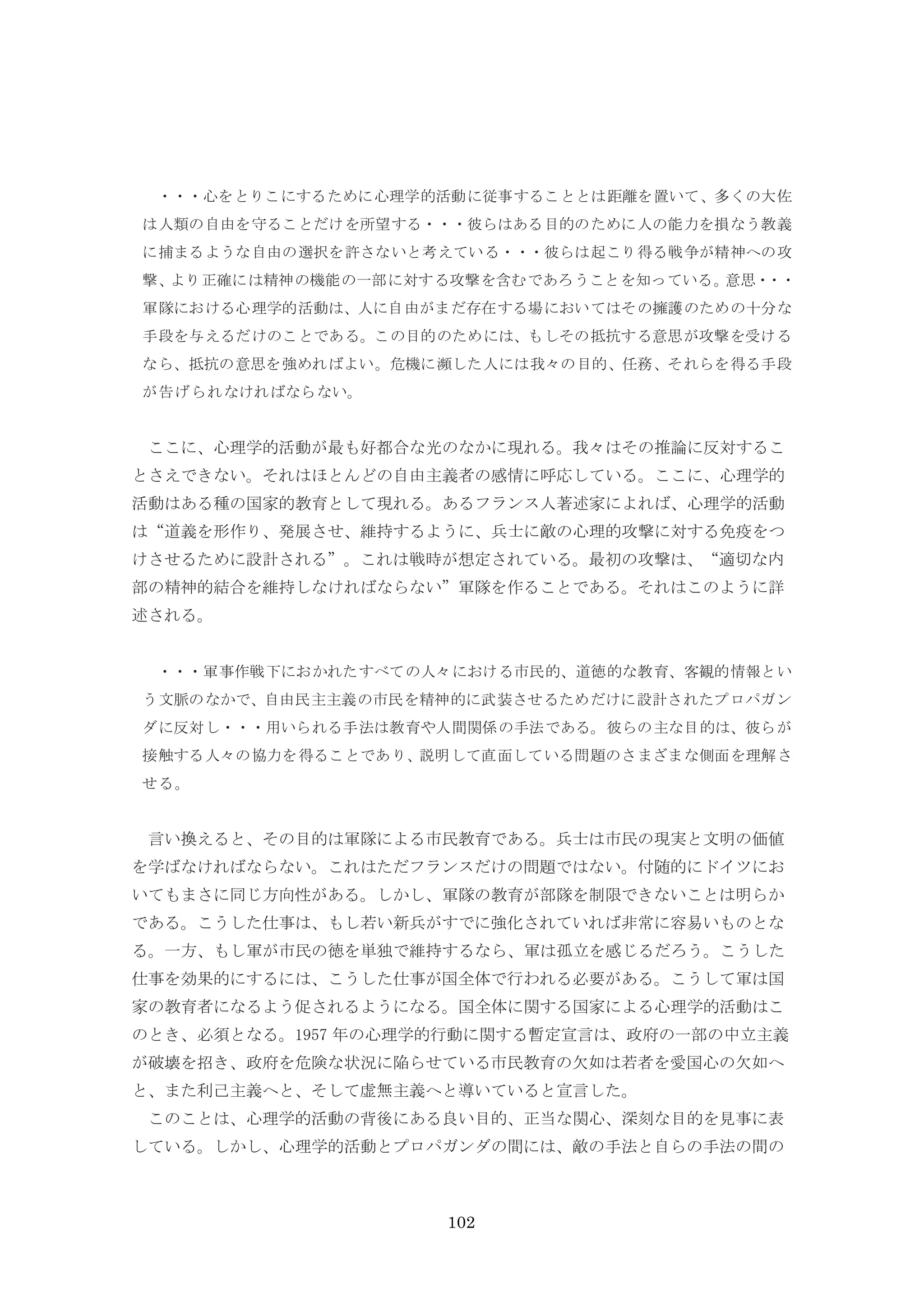 102
・・・心をとりこにするために心理学的活動に従事することとは距離を置いて、多くの大佐
は人類の自由を守ることだけを所望する・・・彼らはある目的のために人の能力を損なう教義
に捕まるような自由の選択を許さないと考えている・・・彼らは起こり得る戦争が精神への攻
撃、より正確には精神の機能の一部に対する攻撃を含むであろうことを知っている。意思・・・
軍隊における心理学的活動は、人に自由がまだ存在する場においてはその擁護のための十分な
手段を与えるだけのことである。この目的のためには、もしその抵抗する意思が攻撃を受ける
なら、抵抗の意思を強めればよい。危機に瀕した人には我々の目的、任務、それらを得る手段
が告げられなければならない。
ここに、心理学的活動が最も好都合な光のなかに現れる。我々はその推論に反対するこ
とさえできない。それはほとんどの自由主義者の感情に呼応している。ここに、心理学的
活動はある種の国家的教育として現れる。あるフランス人著述家によれば、心理学的活動
は“道義を形作り、発展させ、維持するように、兵士に敵の心理的攻撃に対する免疫をつ
けさせるために設計される”。これは戦時が想定されている。最初の攻撃は、“適切な内
部の精神的結合を維持しなければならない”軍隊を作ることである。それはこのように詳
述される。
・・・軍事作戦下におかれたすべての人々における市民的、道徳的な教育、客観的情報とい
う文脈のなかで、自由民主主義の市民を精神的に武装させるためだけに設計されたプロパガン
ダに反対し・・・用いられる手法は教育や人間関係の手法である。彼らの主な目的は、彼らが
接触する人々の協力を得ることであり、説明して直面している問題のさまざまな側面を理解さ
せる。
言い換えると、その目的は軍隊による市民教育である。兵士は市民の現実と文明の価値
を学ばなければならない。これはただフランスだけの問題ではない。付随的にドイツにお
いてもまさに同じ方向性がある。しかし、軍隊の教育が部隊を制限できないことは明らか
である。こうした仕事は、もし若い新兵がすでに強化されていれば非常に容易いものとな
る。一方、もし軍が市民の徳を単独で維持するなら、軍は孤立を感じるだろう。こうした
仕事を効果的にするには、こうした仕事が国全体で行われる必要がある。こうして軍は国
家の教育者になるよう促されるようになる。国全体に関する国家による心理学的活動はこ
のとき、必須となる。1957 年の心理学的行動に関する暫定宣言は、政府の一部の中立主義
が破壊を招き、政府を危険な状況に陥らせている市民教育の欠如は若者を愛国心の欠如へ
と、また利己主義へと、そして虚無主義へと導いていると宣言した。
このことは、心理学的活動の背後にある良い目的、正当な関心、深刻な目的を見事に表
している。しかし、心理学的活動とプロパガンダの間には、敵の手法と自らの手法の間の
 