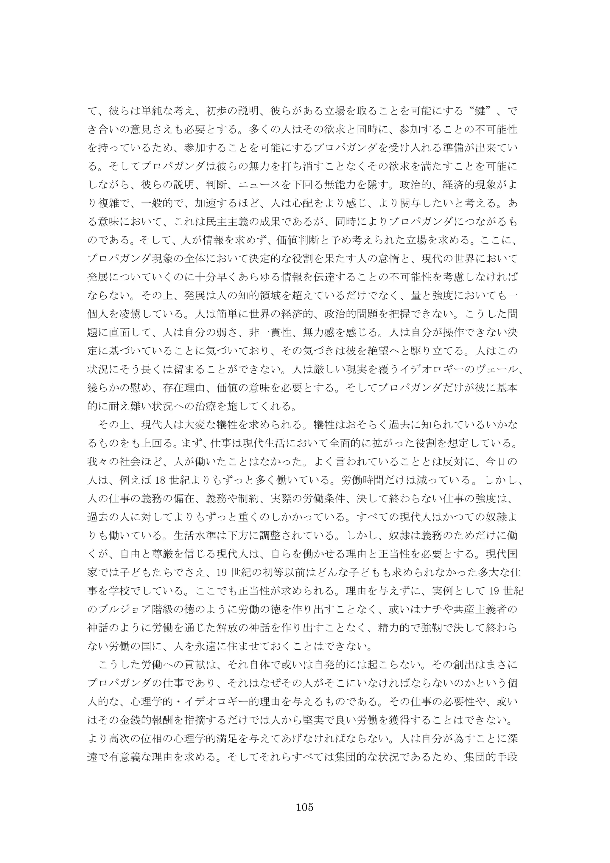 105
て、彼らは単純な考え、初歩の説明、彼らがある立場を取ることを可能にする“鍵”、で
き合いの意見さえも必要とする。多くの人はその欲求と同時に、参加することの不可能性
を持っているため、参加することを可能にするプロパガンダを受け入れる準備が出来てい
る。そしてプロパガンダは彼らの無力を打ち消すことなくその欲求を満たすことを可能に
しながら、彼らの説明、判断、ニュースを下回る無能力を隠す。政治的、経済的現象がよ
り複雑で、一般的で、加速するほど、人は心配をより感じ、より関与したいと考える。あ
る意味において、これは民主主義の成果であるが、同時によりプロパガンダにつながるも
のである。そして、人が情報を求めず、価値判断と予め考えられた立場を求める。ここに、
プロパガンダ現象の全体において決定的な役割を果たす人の怠惰と、現代の世界において
発展についていくのに十分早くあらゆる情報を伝達することの不可能性を考慮しなければ
ならない。その上、発展は人の知的領域を超えているだけでなく、量と強度においても一
個人を凌駕している。人は簡単に世界の経済的、政治的問題を把握できない。こうした問
題に直面して、人は自分の弱さ、非一貫性、無力感を感じる。人は自分が操作できない決
定に基づいていることに気づいており、その気づきは彼を絶望へと駆り立てる。人はこの
状況にそう長くは留まることができない。人は厳しい現実を覆うイデオロギーのヴェール、
幾らかの慰め、存在理由、価値の意味を必要とする。そしてプロパガンダだけが彼に基本
的に耐え難い状況への治療を施してくれる。
その上、現代人は大変な犠牲を求められる。犠牲はおそらく過去に知られているいかな
るものをも上回る。まず、仕事は現代生活において全面的に拡がった役割を想定している。
我々の社会ほど、人が働いたことはなかった。よく言われていることとは反対に、今日の
人は、例えば 18 世紀よりもずっと多く働いている。労働時間だけは減っている。しかし、
人の仕事の義務の偏在、義務や制約、実際の労働条件、決して終わらない仕事の強度は、
過去の人に対してよりもずっと重くのしかかっている。すべての現代人はかつての奴隷よ
りも働いている。生活水準は下方に調整されている。しかし、奴隷は義務のためだけに働
くが、自由と尊厳を信じる現代人は、自らを働かせる理由と正当性を必要とする。現代国
家では子どもたちでさえ、19 世紀の初等以前はどんな子どもも求められなかった多大な仕
事を学校でしている。ここでも正当性が求められる。理由を与えずに、実例として 19 世紀
のブルジョア階級の徳のように労働の徳を作り出すことなく、或いはナチや共産主義者の
神話のように労働を通じた解放の神話を作り出すことなく、精力的で強靭で決して終わら
ない労働の国に、人を永遠に住ませておくことはできない。
こうした労働への貢献は、それ自体で或いは自発的には起こらない。その創出はまさに
プロパガンダの仕事であり、それはなぜその人がそこにいなければならないのかという個
人的な、心理学的・イデオロギー的理由を与えるものである。その仕事の必要性や、或い
はその金銭的報酬を指摘するだけでは人から堅実で良い労働を獲得することはできない。
より高次の位相の心理学的満足を与えてあげなければならない。人は自分が為すことに深
遠で有意義な理由を求める。そしてそれらすべては集団的な状況であるため、集団的手段
 