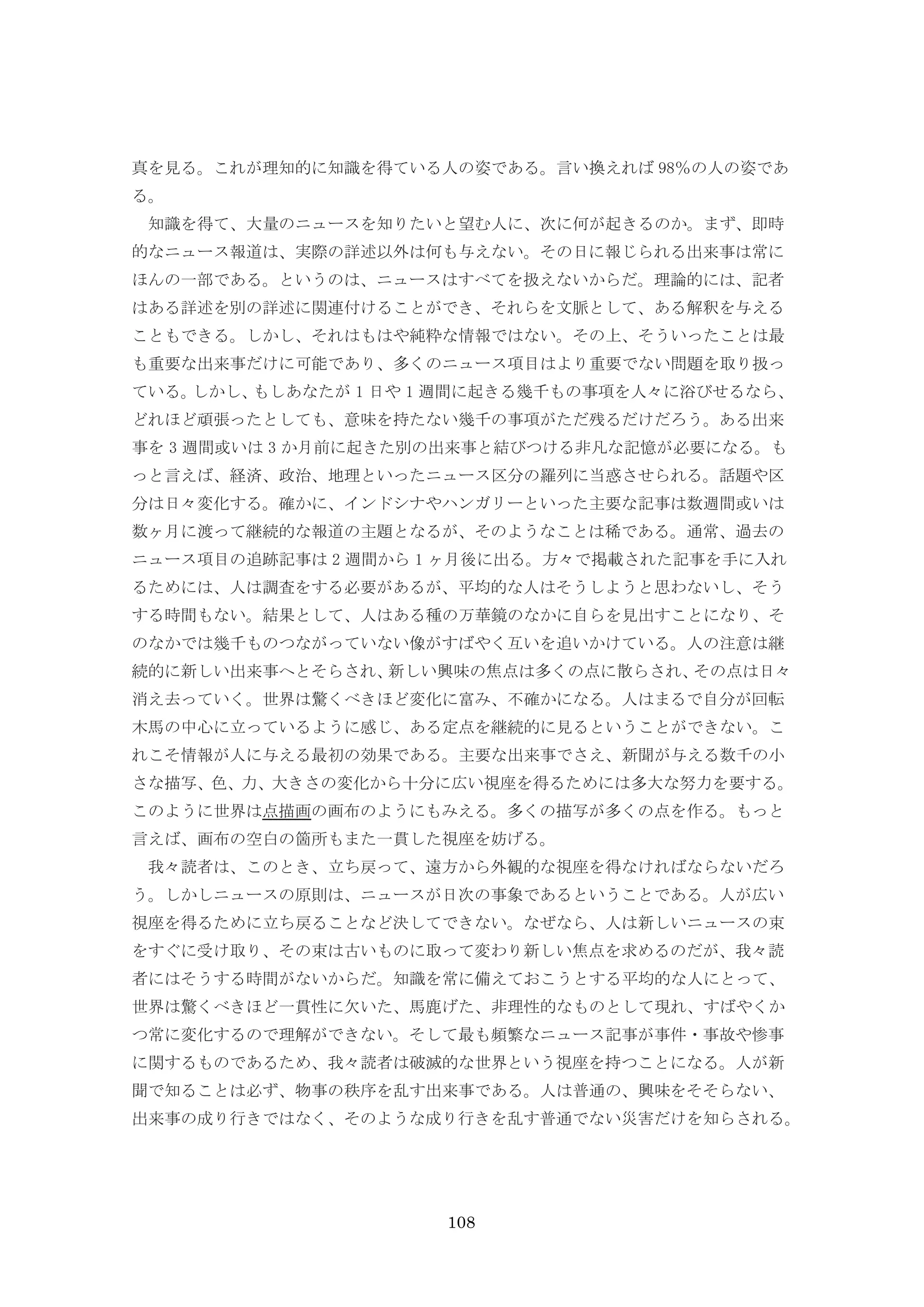 108
真を見る。これが理知的に知識を得ている人の姿である。言い換えれば 98％の人の姿であ
る。
知識を得て、大量のニュースを知りたいと望む人に、次に何が起きるのか。まず、即時
的なニュース報道は、実際の詳述以外は何も与えない。その日に報じられる出来事は常に
ほんの一部である。というのは、ニュースはすべてを扱えないからだ。理論的には、記者
はある詳述を別の詳述に関連付けることができ、それらを文脈として、ある解釈を与える
こともできる。しかし、それはもはや純粋な情報ではない。その上、そういったことは最
も重要な出来事だけに可能であり、多くのニュース項目はより重要でない問題を取り扱っ
ている。しかし、もしあなたが 1 日や 1 週間に起きる幾千もの事項を人々に浴びせるなら、
どれほど頑張ったとしても、意味を持たない幾千の事項がただ残るだけだろう。ある出来
事を 3 週間或いは 3 か月前に起きた別の出来事と結びつける非凡な記憶が必要になる。も
っと言えば、経済、政治、地理といったニュース区分の羅列に当惑させられる。話題や区
分は日々変化する。確かに、インドシナやハンガリーといった主要な記事は数週間或いは
数ヶ月に渡って継続的な報道の主題となるが、そのようなことは稀である。通常、過去の
ニュース項目の追跡記事は 2 週間から 1 ヶ月後に出る。方々で掲載された記事を手に入れ
るためには、人は調査をする必要があるが、平均的な人はそうしようと思わないし、そう
する時間もない。結果として、人はある種の万華鏡のなかに自らを見出すことになり、そ
のなかでは幾千ものつながっていない像がすばやく互いを追いかけている。人の注意は継
続的に新しい出来事へとそらされ、新しい興味の焦点は多くの点に散らされ、その点は日々
消え去っていく。世界は驚くべきほど変化に富み、不確かになる。人はまるで自分が回転
木馬の中心に立っているように感じ、ある定点を継続的に見るということができない。こ
れこそ情報が人に与える最初の効果である。主要な出来事でさえ、新聞が与える数千の小
さな描写、色、力、大きさの変化から十分に広い視座を得るためには多大な努力を要する。
このように世界は点描画の画布のようにもみえる。多くの描写が多くの点を作る。もっと
言えば、画布の空白の箇所もまた一貫した視座を妨げる。
我々読者は、このとき、立ち戻って、遠方から外観的な視座を得なければならないだろ
う。しかしニュースの原則は、ニュースが日次の事象であるということである。人が広い
視座を得るために立ち戻ることなど決してできない。なぜなら、人は新しいニュースの束
をすぐに受け取り、その束は古いものに取って変わり新しい焦点を求めるのだが、我々読
者にはそうする時間がないからだ。知識を常に備えておこうとする平均的な人にとって、
世界は驚くべきほど一貫性に欠いた、馬鹿げた、非理性的なものとして現れ、すばやくか
つ常に変化するので理解ができない。そして最も頻繁なニュース記事が事件・事故や惨事
に関するものであるため、我々読者は破滅的な世界という視座を持つことになる。人が新
聞で知ることは必ず、物事の秩序を乱す出来事である。人は普通の、興味をそそらない、
出来事の成り行きではなく、そのような成り行きを乱す普通でない災害だけを知らされる。
 