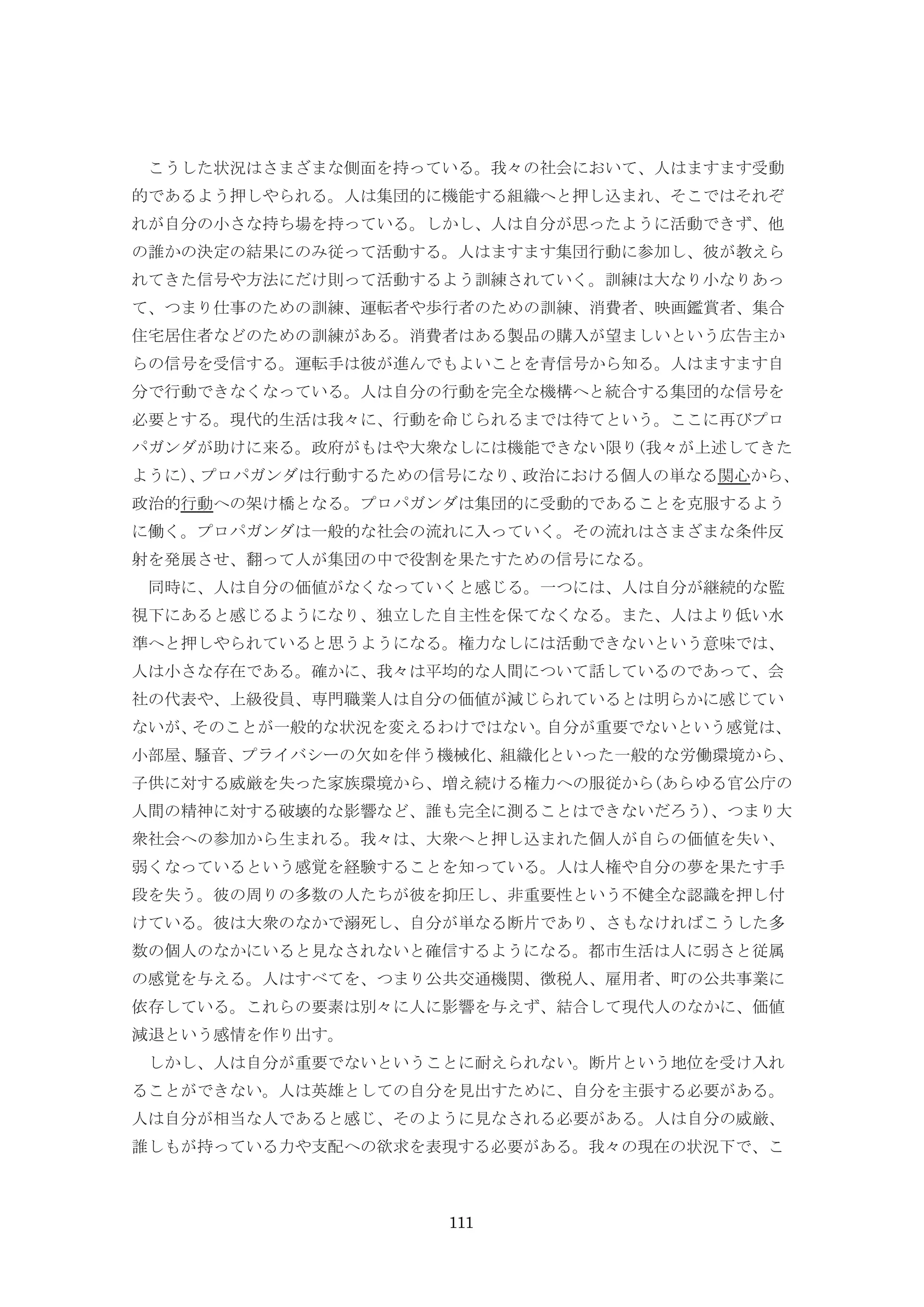 111
こうした状況はさまざまな側面を持っている。我々の社会において、人はますます受動
的であるよう押しやられる。人は集団的に機能する組織へと押し込まれ、そこではそれぞ
れが自分の小さな持ち場を持っている。しかし、人は自分が思ったように活動できず、他
の誰かの決定の結果にのみ従って活動する。人はますます集団行動に参加し、彼が教えら
れてきた信号や方法にだけ則って活動するよう訓練されていく。訓練は大なり小なりあっ
て、つまり仕事のための訓練、運転者や歩行者のための訓練、消費者、映画鑑賞者、集合
住宅居住者などのための訓練がある。消費者はある製品の購入が望ましいという広告主か
らの信号を受信する。運転手は彼が進んでもよいことを青信号から知る。人はますます自
分で行動できなくなっている。人は自分の行動を完全な機構へと統合する集団的な信号を
必要とする。現代的生活は我々に、行動を命じられるまでは待てという。ここに再びプロ
パガンダが助けに来る。政府がもはや大衆なしには機能できない限り(我々が上述してきた
ように)、プロパガンダは行動するための信号になり、政治における個人の単なる関心から、
政治的行動への架け橋となる。プロパガンダは集団的に受動的であることを克服するよう
に働く。プロパガンダは一般的な社会の流れに入っていく。その流れはさまざまな条件反
射を発展させ、翻って人が集団の中で役割を果たすための信号になる。
同時に、人は自分の価値がなくなっていくと感じる。一つには、人は自分が継続的な監
視下にあると感じるようになり、独立した自主性を保てなくなる。また、人はより低い水
準へと押しやられていると思うようになる。権力なしには活動できないという意味では、
人は小さな存在である。確かに、我々は平均的な人間について話しているのであって、会
社の代表や、上級役員、専門職業人は自分の価値が減じられているとは明らかに感じてい
ないが、そのことが一般的な状況を変えるわけではない。自分が重要でないという感覚は、
小部屋、騒音、プライバシーの欠如を伴う機械化、組織化といった一般的な労働環境から、
子供に対する威厳を失った家族環境から、増え続ける権力への服従から(あらゆる官公庁の
人間の精神に対する破壊的な影響など、誰も完全に測ることはできないだろう)、つまり大
衆社会への参加から生まれる。我々は、大衆へと押し込まれた個人が自らの価値を失い、
弱くなっているという感覚を経験することを知っている。人は人権や自分の夢を果たす手
段を失う。彼の周りの多数の人たちが彼を抑圧し、非重要性という不健全な認識を押し付
けている。彼は大衆のなかで溺死し、自分が単なる断片であり、さもなければこうした多
数の個人のなかにいると見なされないと確信するようになる。都市生活は人に弱さと従属
の感覚を与える。人はすべてを、つまり公共交通機関、徴税人、雇用者、町の公共事業に
依存している。これらの要素は別々に人に影響を与えず、結合して現代人のなかに、価値
減退という感情を作り出す。
しかし、人は自分が重要でないということに耐えられない。断片という地位を受け入れ
ることができない。人は英雄としての自分を見出すために、自分を主張する必要がある。
人は自分が相当な人であると感じ、そのように見なされる必要がある。人は自分の威厳、
誰しもが持っている力や支配への欲求を表現する必要がある。我々の現在の状況下で、こ
 